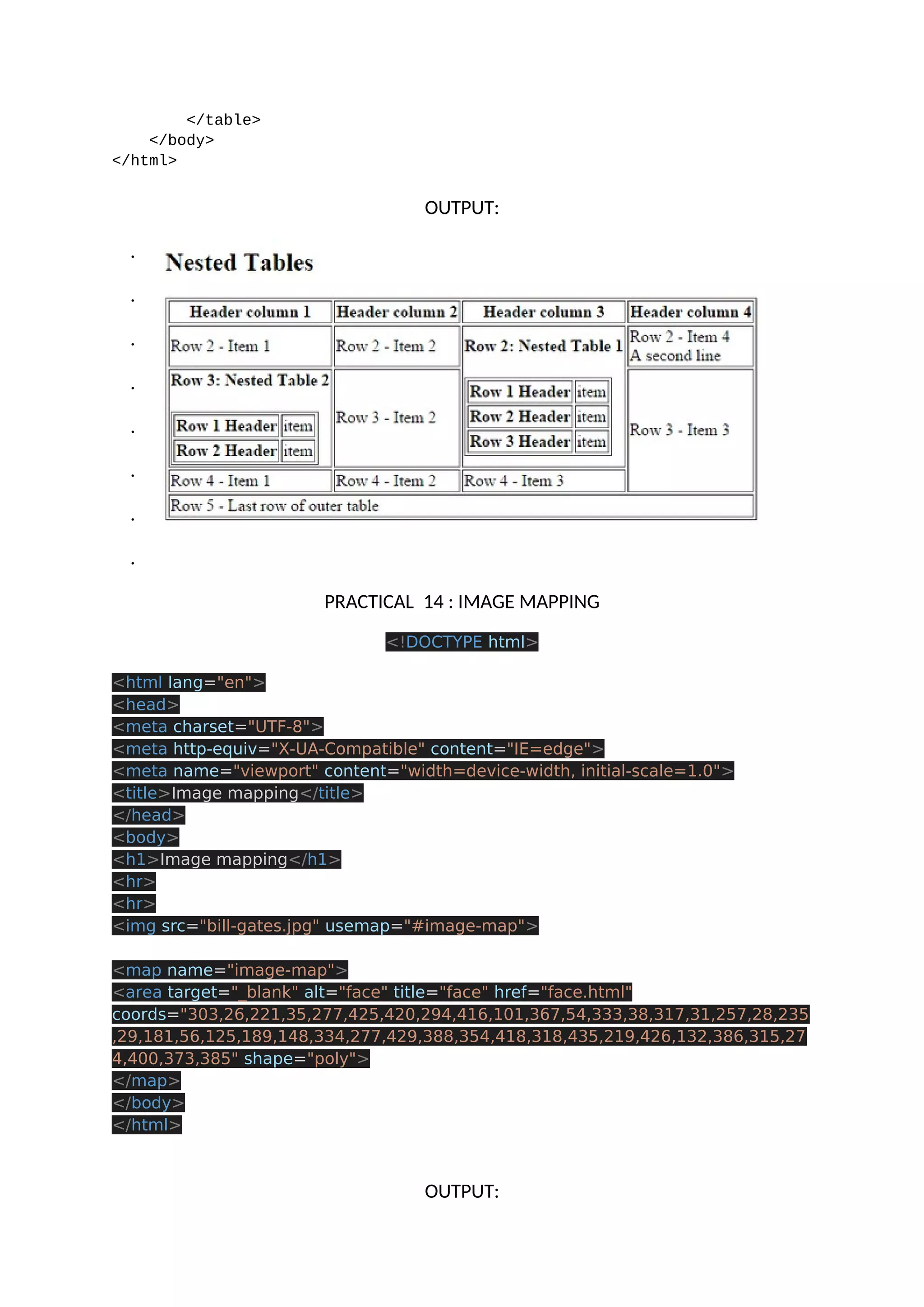 </table> </body> </html> OUTPUT: . . . . . . . . PRACTICAL 14 : IMAGE MAPPING <!DOCTYPE html> <html lang="en"> <head> <meta charset="UTF-8"> <meta http-equiv="X-UA-Compatible" content="IE=edge"> <meta name="viewport" content="width=device-width, initial-scale=1.0"> <title>Image mapping</title> </head> <body> <h1>Image mapping</h1> <hr> <hr> <img src="bill-gates.jpg" usemap="#image-map"> <map name="image-map"> <area target="_blank" alt="face" title="face" href="face.html" coords="303,26,221,35,277,425,420,294,416,101,367,54,333,38,317,31,257,28,235 ,29,181,56,125,189,148,334,277,429,388,354,418,318,435,219,426,132,386,315,27 4,400,373,385" shape="poly"> </map> </body> </html> OUTPUT: 