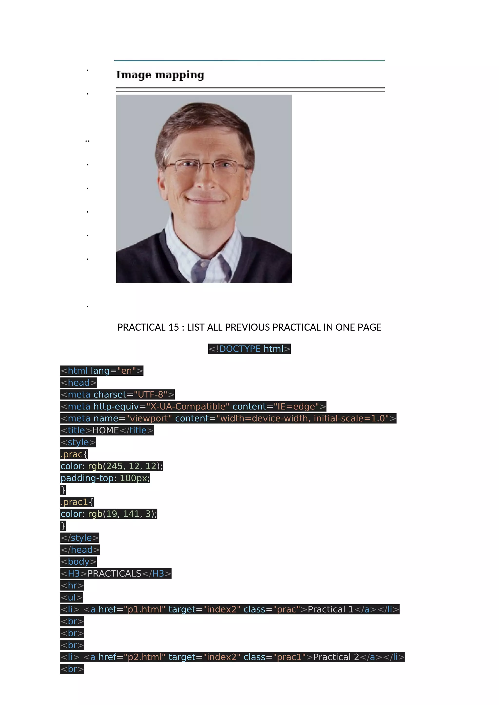 . . .. . . . . . . PRACTICAL 15 : LIST ALL PREVIOUS PRACTICAL IN ONE PAGE <!DOCTYPE html> <html lang="en"> <head> <meta charset="UTF-8"> <meta http-equiv="X-UA-Compatible" content="IE=edge"> <meta name="viewport" content="width=device-width, initial-scale=1.0"> <title>HOME</title> <style> .prac{ color: rgb(245, 12, 12); padding-top: 100px; } .prac1{ color: rgb(19, 141, 3); } </style> </head> <body> <H3>PRACTICALS</H3> <hr> <ul> <li> <a href="p1.html" target="index2" class="prac">Practical 1</a></li> <br> <br> <br> <li> <a href="p2.html" target="index2" class="prac1">Practical 2</a></li> <br> 
