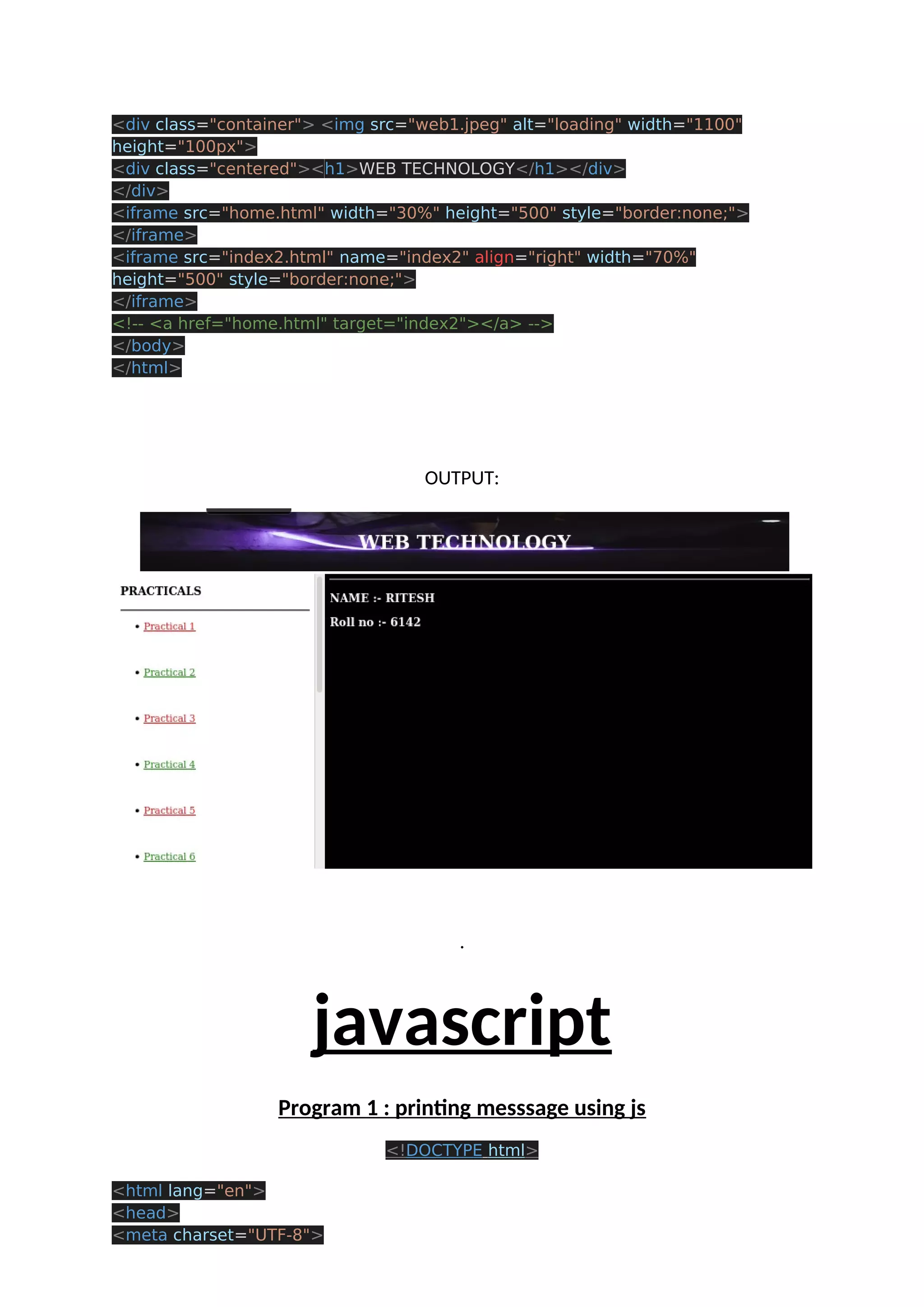 <div class="container"> <img src="web1.jpeg" alt="loading" width="1100" height="100px"> <div class="centered"><h1>WEB TECHNOLOGY</h1></div> </div> <iframe src="home.html" width="30%" height="500" style="border:none;"> </iframe> <iframe src="index2.html" name="index2" align="right" width="70%" height="500" style="border:none;"> </iframe> <!-- <a href="home.html" target="index2"></a> --> </body> </html> OUTPUT: . javascript Program 1 : printing messsage using js <!DOCTYPE html> <html lang="en"> <head> <meta charset="UTF-8"> 