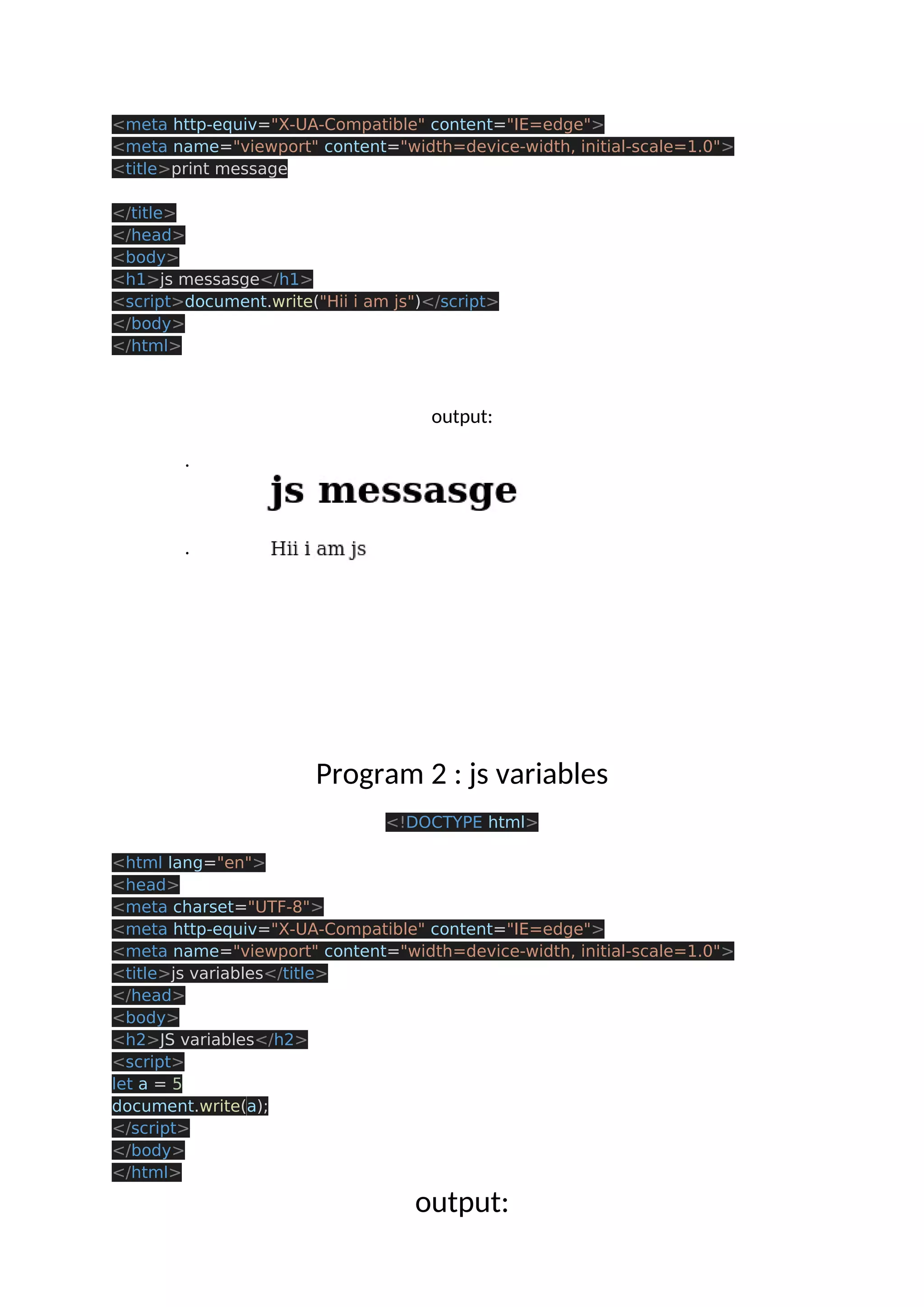 <meta http-equiv="X-UA-Compatible" content="IE=edge"> <meta name="viewport" content="width=device-width, initial-scale=1.0"> <title>print message </title> </head> <body> <h1>js messasge</h1> <script>document.write("Hii i am js")</script> </body> </html> output: . . Program 2 : js variables <!DOCTYPE html> <html lang="en"> <head> <meta charset="UTF-8"> <meta http-equiv="X-UA-Compatible" content="IE=edge"> <meta name="viewport" content="width=device-width, initial-scale=1.0"> <title>js variables</title> </head> <body> <h2>JS variables</h2> <script> let a = 5 document.write(a); </script> </body> </html> output: 