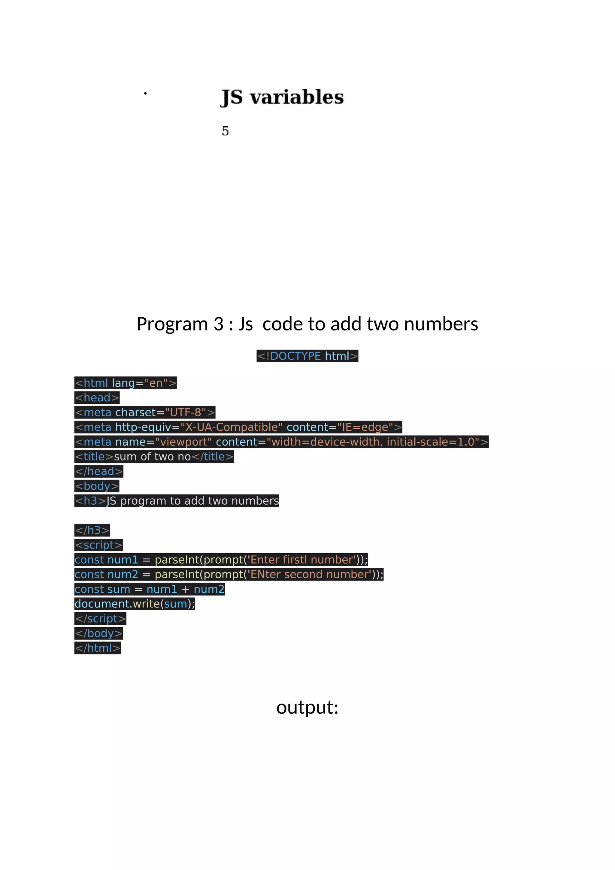 . Program 3 : Js code to add two numbers <!DOCTYPE html> <html lang="en"> <head> <meta charset="UTF-8"> <meta http-equiv="X-UA-Compatible" content="IE=edge"> <meta name="viewport" content="width=device-width, initial-scale=1.0"> <title>sum of two no</title> </head> <body> <h3>JS program to add two numbers </h3> <script> const num1 = parseInt(prompt('Enter firstl number')); const num2 = parseInt(prompt('ENter second number')); const sum = num1 + num2 document.write(sum); </script> </body> </html> output: 