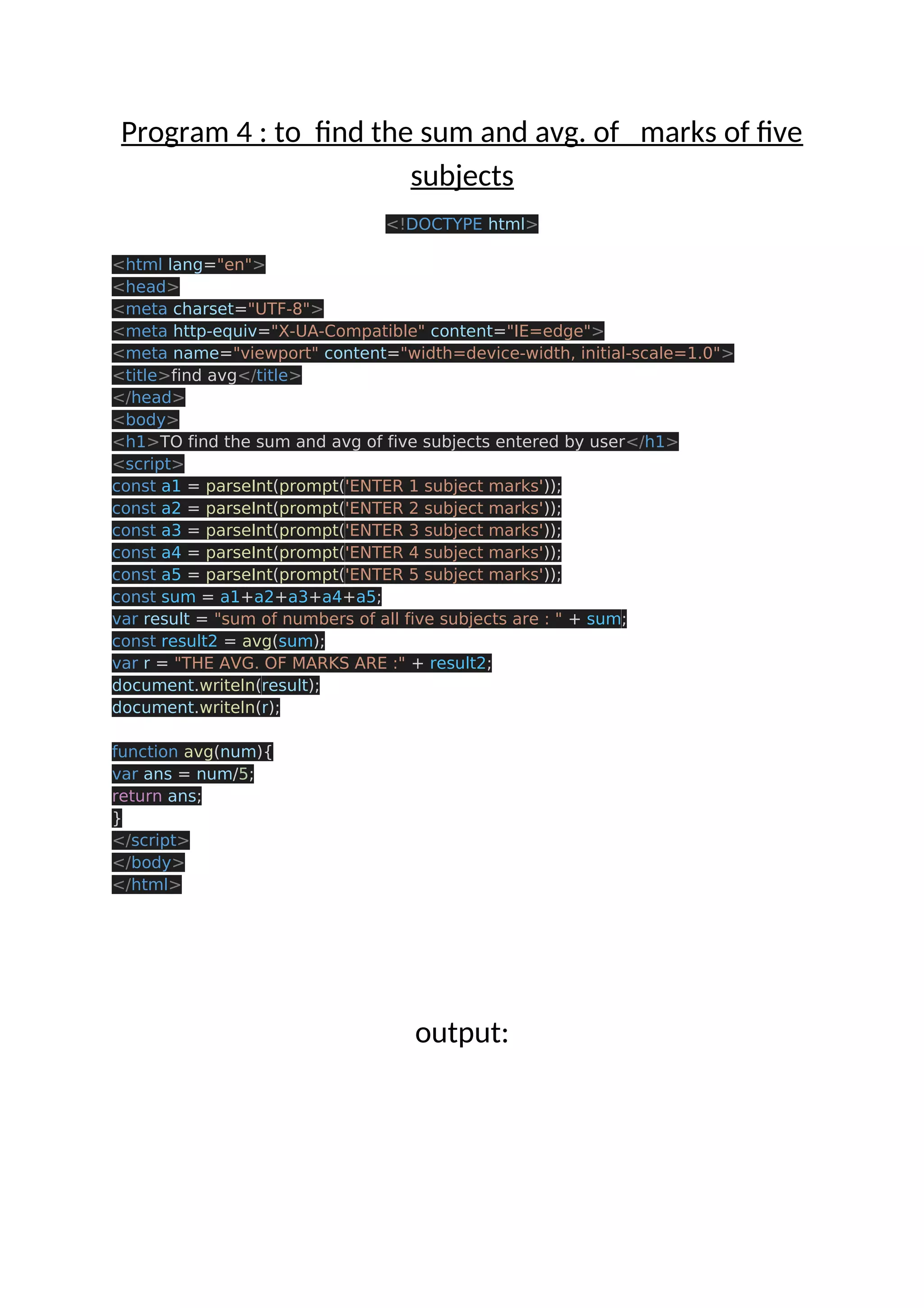 Program 4 : to find the sum and avg. of marks of five subjects <!DOCTYPE html> <html lang="en"> <head> <meta charset="UTF-8"> <meta http-equiv="X-UA-Compatible" content="IE=edge"> <meta name="viewport" content="width=device-width, initial-scale=1.0"> <title>find avg</title> </head> <body> <h1>TO find the sum and avg of five subjects entered by user</h1> <script> const a1 = parseInt(prompt('ENTER 1 subject marks')); const a2 = parseInt(prompt('ENTER 2 subject marks')); const a3 = parseInt(prompt('ENTER 3 subject marks')); const a4 = parseInt(prompt('ENTER 4 subject marks')); const a5 = parseInt(prompt('ENTER 5 subject marks')); const sum = a1+a2+a3+a4+a5; var result = "sum of numbers of all five subjects are : " + sum; const result2 = avg(sum); var r = "THE AVG. OF MARKS ARE :" + result2; document.writeln(result); document.writeln(r); function avg(num){ var ans = num/5; return ans; } </script> </body> </html> output: 