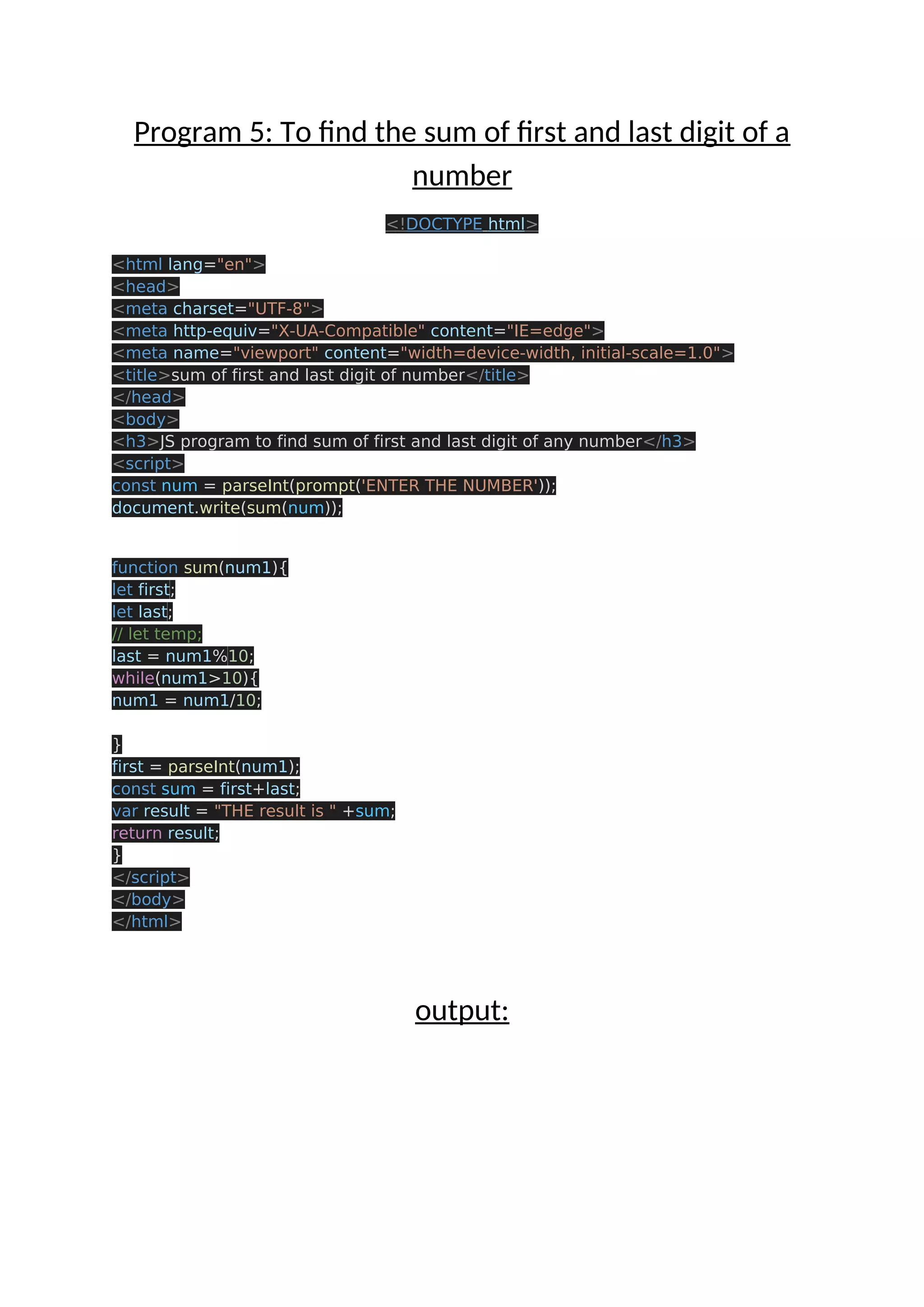 Program 5: To find the sum of first and last digit of a number <!DOCTYPE html> <html lang="en"> <head> <meta charset="UTF-8"> <meta http-equiv="X-UA-Compatible" content="IE=edge"> <meta name="viewport" content="width=device-width, initial-scale=1.0"> <title>sum of first and last digit of number</title> </head> <body> <h3>JS program to find sum of first and last digit of any number</h3> <script> const num = parseInt(prompt('ENTER THE NUMBER')); document.write(sum(num)); function sum(num1){ let first; let last; // let temp; last = num1%10; while(num1>10){ num1 = num1/10; } first = parseInt(num1); const sum = first+last; var result = "THE result is " +sum; return result; } </script> </body> </html> output: 