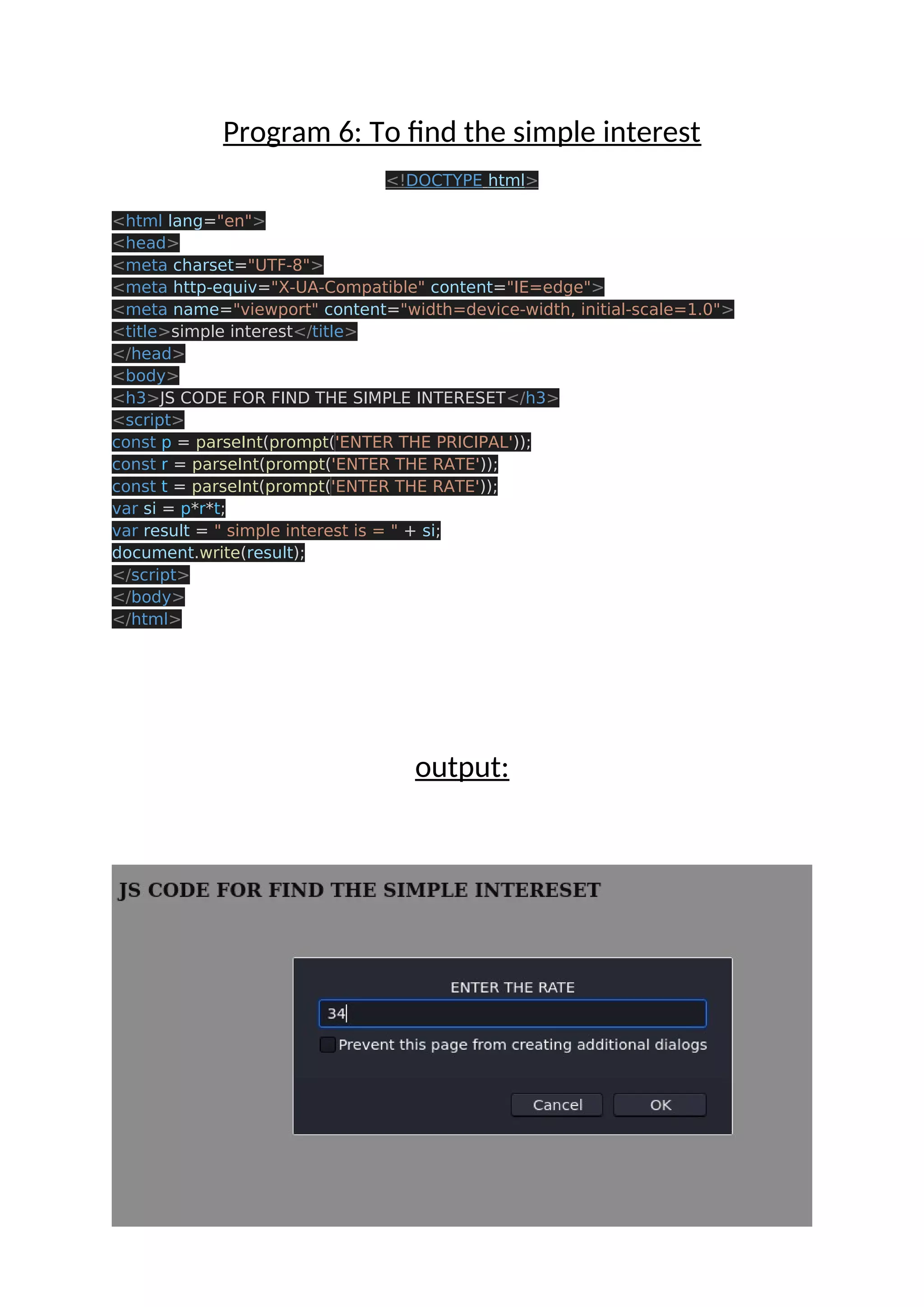 Program 6: To find the simple interest <!DOCTYPE html> <html lang="en"> <head> <meta charset="UTF-8"> <meta http-equiv="X-UA-Compatible" content="IE=edge"> <meta name="viewport" content="width=device-width, initial-scale=1.0"> <title>simple interest</title> </head> <body> <h3>JS CODE FOR FIND THE SIMPLE INTERESET</h3> <script> const p = parseInt(prompt('ENTER THE PRICIPAL')); const r = parseInt(prompt('ENTER THE RATE')); const t = parseInt(prompt('ENTER THE RATE')); var si = p*r*t; var result = " simple interest is = " + si; document.write(result); </script> </body> </html> output: 