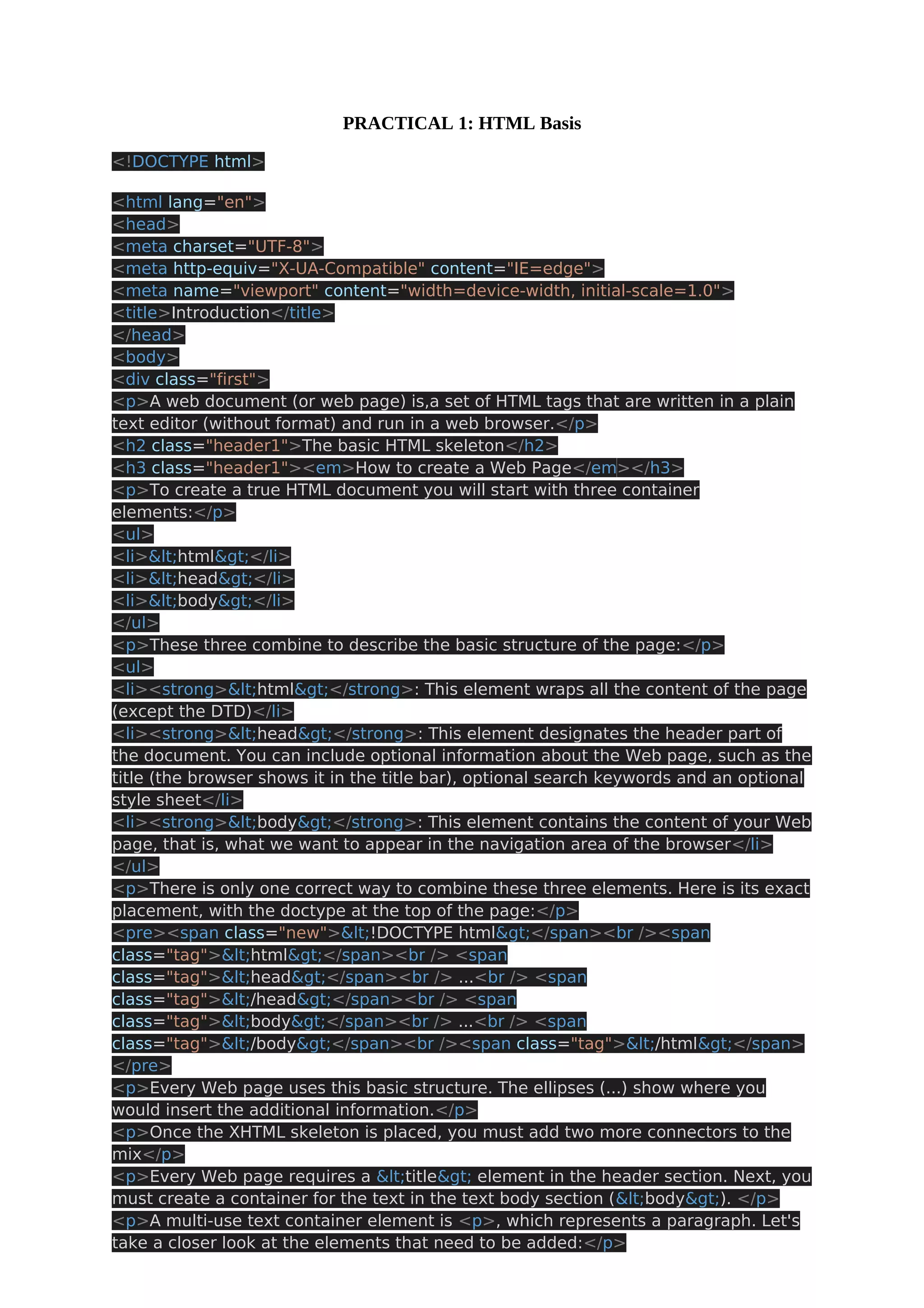 PRACTICAL 1: HTML Basis <!DOCTYPE html> <html lang="en"> <head> <meta charset="UTF-8"> <meta http-equiv="X-UA-Compatible" content="IE=edge"> <meta name="viewport" content="width=device-width, initial-scale=1.0"> <title>Introduction</title> </head> <body> <div class="first"> <p>A web document (or web page) is,a set of HTML tags that are written in a plain text editor (without format) and run in a web browser.</p> <h2 class="header1">The basic HTML skeleton</h2> <h3 class="header1"><em>How to create a Web Page</em></h3> <p>To create a true HTML document you will start with three container elements:</p> <ul> <li><html></li> <li><head></li> <li><body></li> </ul> <p>These three combine to describe the basic structure of the page:</p> <ul> <li><strong><html></strong>: This element wraps all the content of the page (except the DTD)</li> <li><strong><head></strong>: This element designates the header part of the document. You can include optional information about the Web page, such as the title (the browser shows it in the title bar), optional search keywords and an optional style sheet</li> <li><strong><body></strong>: This element contains the content of your Web page, that is, what we want to appear in the navigation area of the browser</li> </ul> <p>There is only one correct way to combine these three elements. Here is its exact placement, with the doctype at the top of the page:</p> <pre><span class="new"><!DOCTYPE html></span><br /><span class="tag"><html></span><br /> <span class="tag"><head></span><br /> ...<br /> <span class="tag"></head></span><br /> <span class="tag"><body></span><br /> ...<br /> <span class="tag"></body></span><br /><span class="tag"></html></span> </pre> <p>Every Web page uses this basic structure. The ellipses (...) show where you would insert the additional information.</p> <p>Once the XHTML skeleton is placed, you must add two more connectors to the mix</p> <p>Every Web page requires a <title> element in the header section. Next, you must create a container for the text in the text body section (<body>). </p> <p>A multi-use text container element is <p>, which represents a paragraph. Let's take a closer look at the elements that need to be added:</p> 