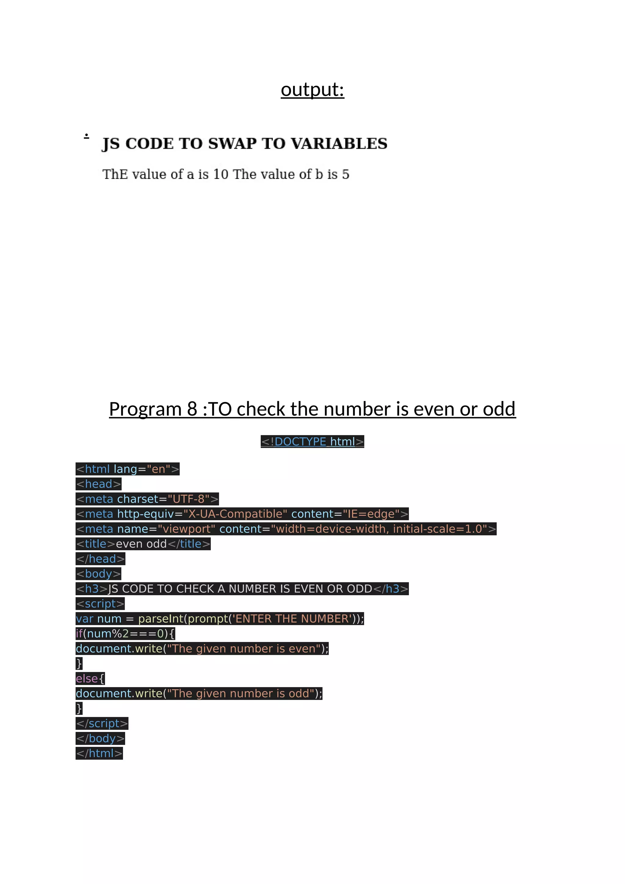 output: . Program 8 :TO check the number is even or odd <!DOCTYPE html> <html lang="en"> <head> <meta charset="UTF-8"> <meta http-equiv="X-UA-Compatible" content="IE=edge"> <meta name="viewport" content="width=device-width, initial-scale=1.0"> <title>even odd</title> </head> <body> <h3>JS CODE TO CHECK A NUMBER IS EVEN OR ODD</h3> <script> var num = parseInt(prompt('ENTER THE NUMBER')); if(num%2===0){ document.write("The given number is even"); } else{ document.write("The given number is odd"); } </script> </body> </html> 