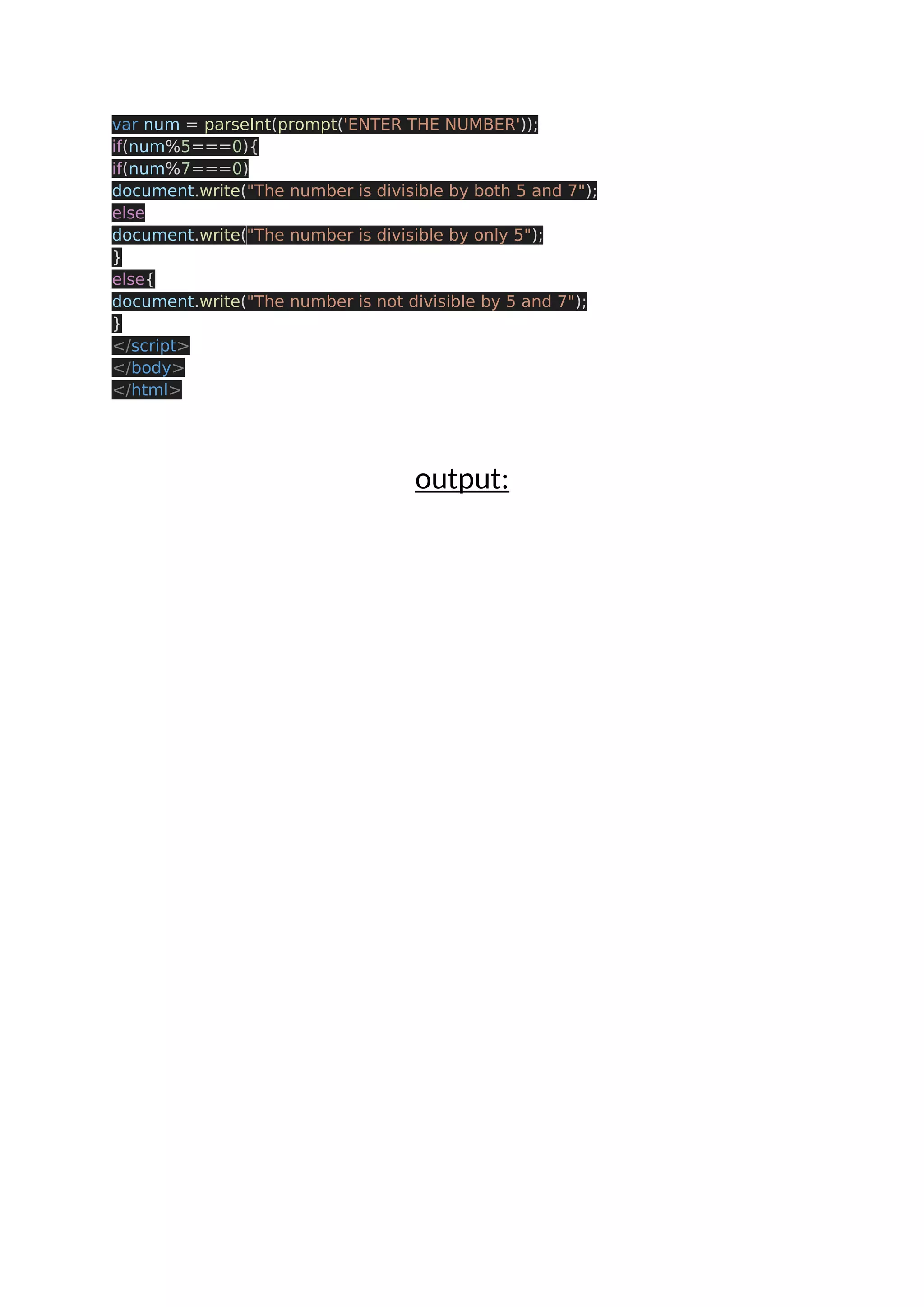 var num = parseInt(prompt('ENTER THE NUMBER')); if(num%5===0){ if(num%7===0) document.write("The number is divisible by both 5 and 7"); else document.write("The number is divisible by only 5"); } else{ document.write("The number is not divisible by 5 and 7"); } </script> </body> </html> output: 