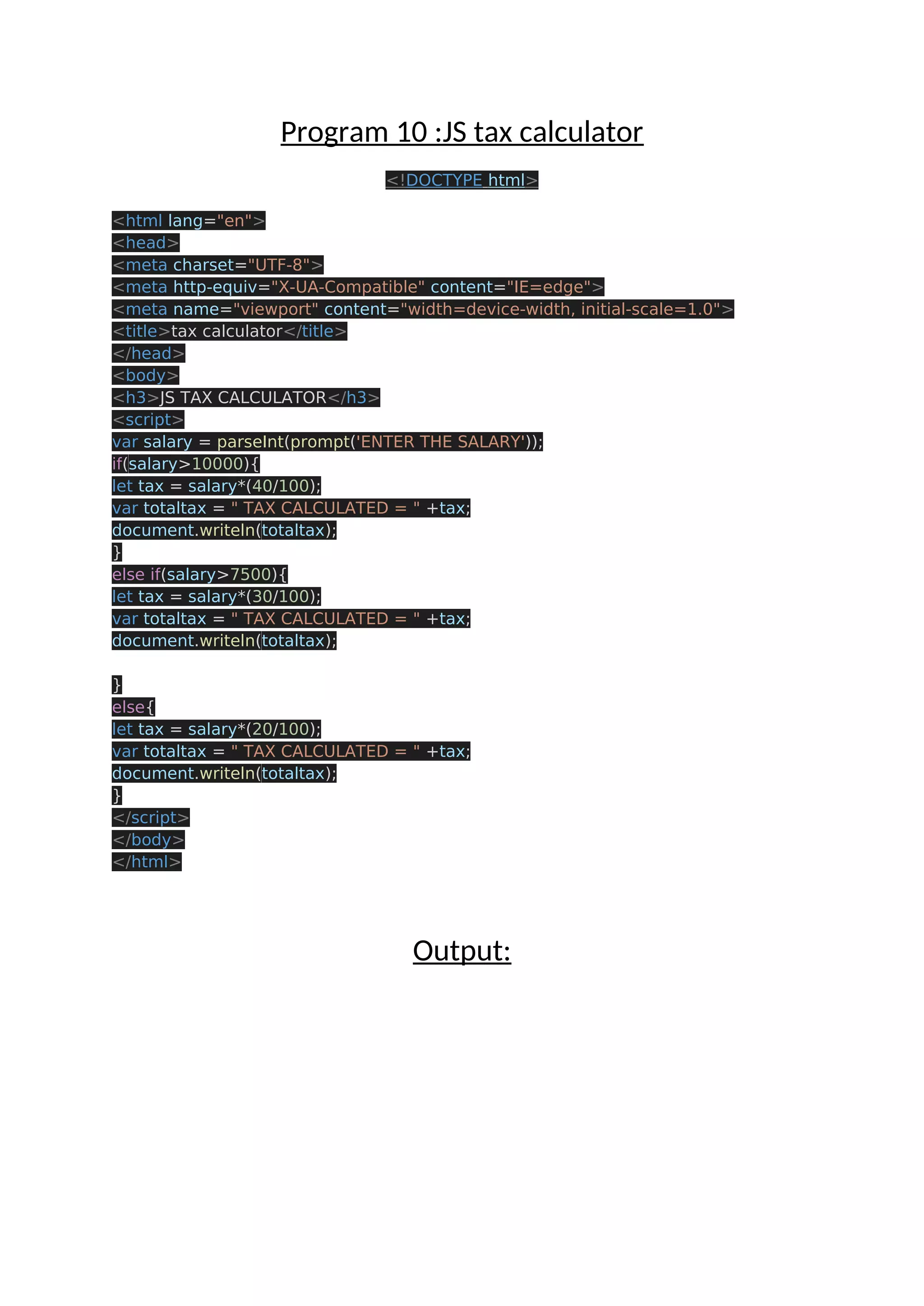 Program 10 :JS tax calculator <!DOCTYPE html> <html lang="en"> <head> <meta charset="UTF-8"> <meta http-equiv="X-UA-Compatible" content="IE=edge"> <meta name="viewport" content="width=device-width, initial-scale=1.0"> <title>tax calculator</title> </head> <body> <h3>JS TAX CALCULATOR</h3> <script> var salary = parseInt(prompt('ENTER THE SALARY')); if(salary>10000){ let tax = salary*(40/100); var totaltax = " TAX CALCULATED = " +tax; document.writeln(totaltax); } else if(salary>7500){ let tax = salary*(30/100); var totaltax = " TAX CALCULATED = " +tax; document.writeln(totaltax); } else{ let tax = salary*(20/100); var totaltax = " TAX CALCULATED = " +tax; document.writeln(totaltax); } </script> </body> </html> Output: 