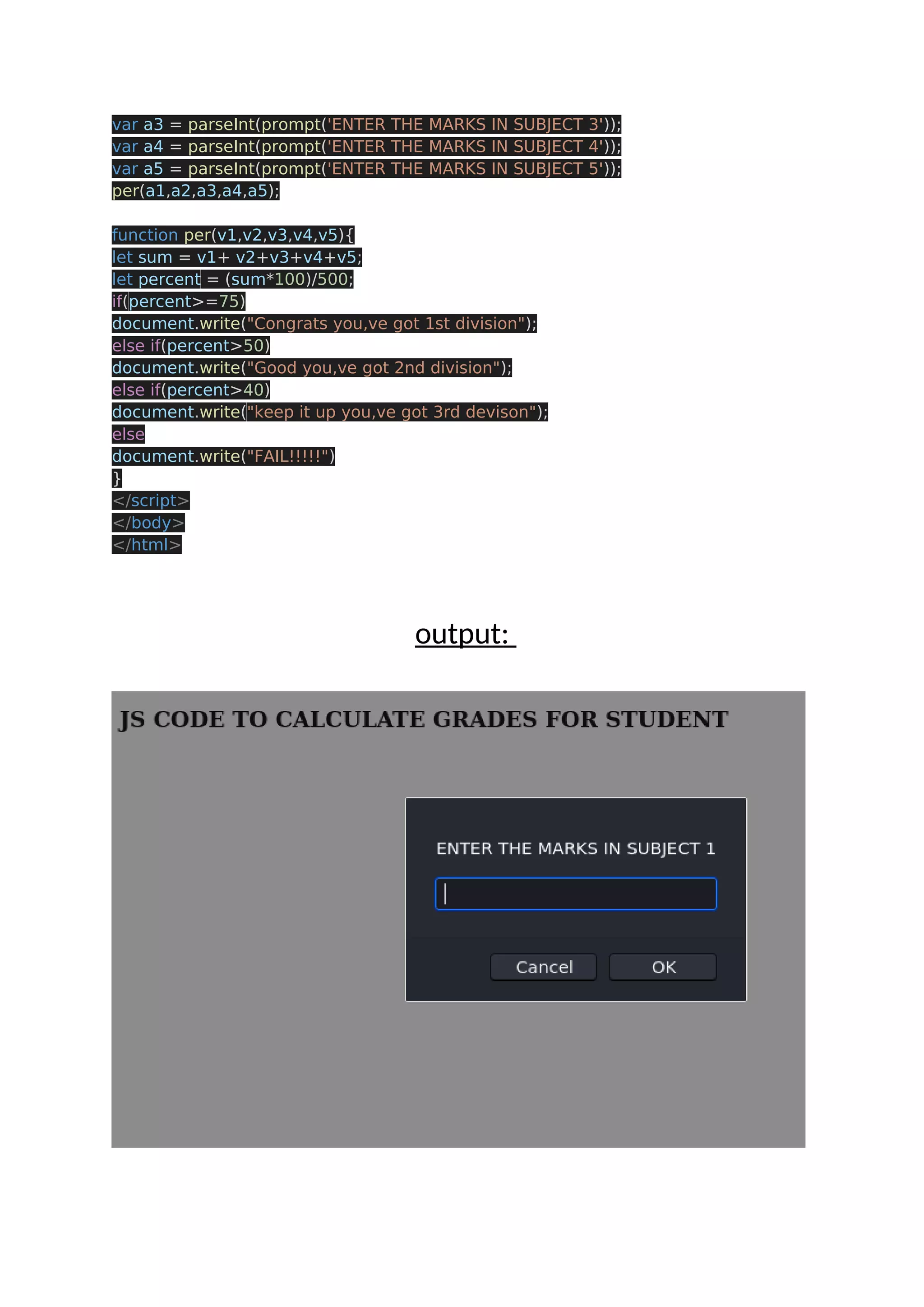 var a3 = parseInt(prompt('ENTER THE MARKS IN SUBJECT 3')); var a4 = parseInt(prompt('ENTER THE MARKS IN SUBJECT 4')); var a5 = parseInt(prompt('ENTER THE MARKS IN SUBJECT 5')); per(a1,a2,a3,a4,a5); function per(v1,v2,v3,v4,v5){ let sum = v1+ v2+v3+v4+v5; let percent = (sum*100)/500; if(percent>=75) document.write("Congrats you,ve got 1st division"); else if(percent>50) document.write("Good you,ve got 2nd division"); else if(percent>40) document.write("keep it up you,ve got 3rd devison"); else document.write("FAIL!!!!!") } </script> </body> </html> output: 