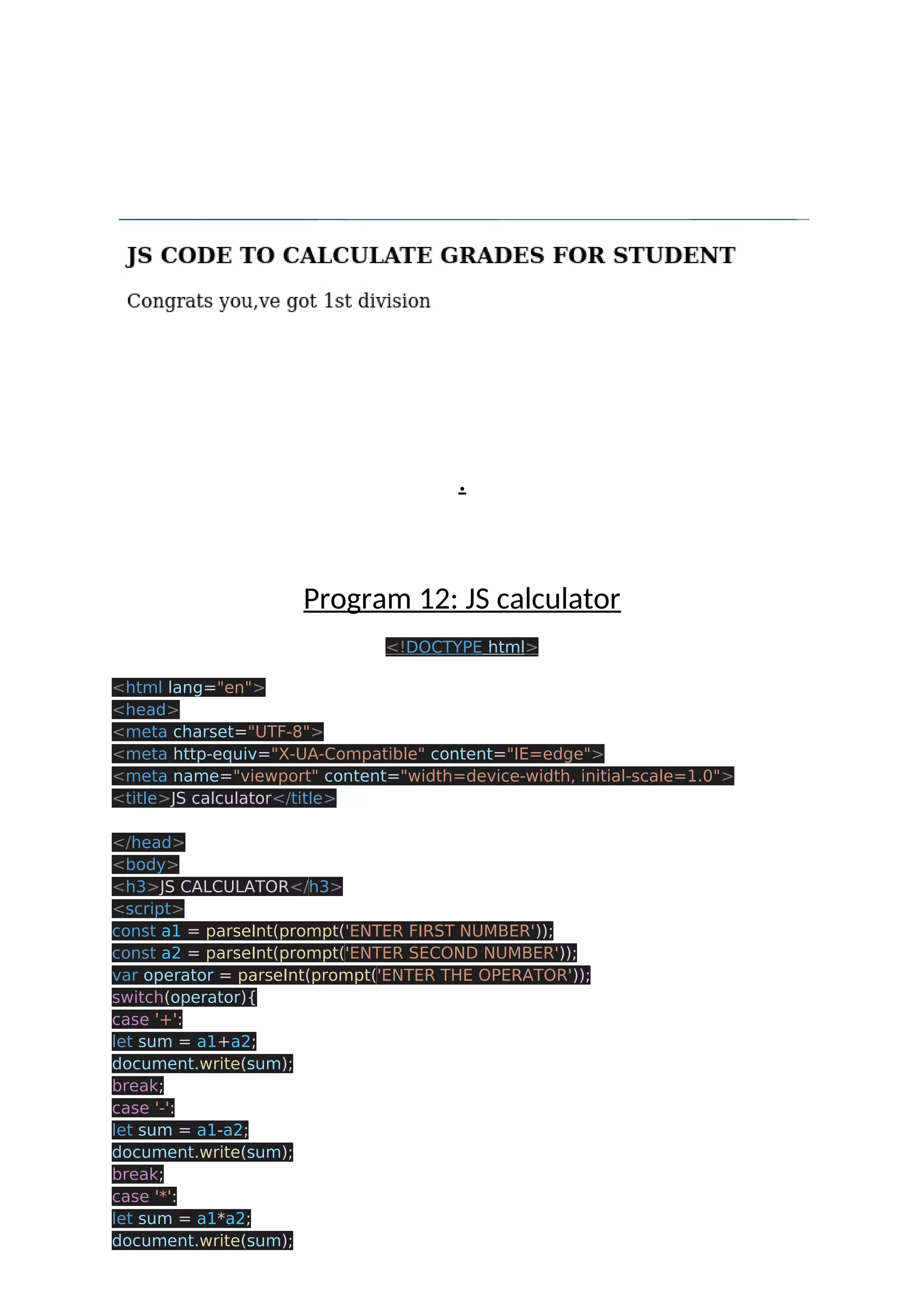 . Program 12: JS calculator <!DOCTYPE html> <html lang="en"> <head> <meta charset="UTF-8"> <meta http-equiv="X-UA-Compatible" content="IE=edge"> <meta name="viewport" content="width=device-width, initial-scale=1.0"> <title>JS calculator</title> </head> <body> <h3>JS CALCULATOR</h3> <script> const a1 = parseInt(prompt('ENTER FIRST NUMBER')); const a2 = parseInt(prompt('ENTER SECOND NUMBER')); var operator = parseInt(prompt('ENTER THE OPERATOR')); switch(operator){ case '+': let sum = a1+a2; document.write(sum); break; case '-': let sum = a1-a2; document.write(sum); break; case '*': let sum = a1*a2; document.write(sum); 