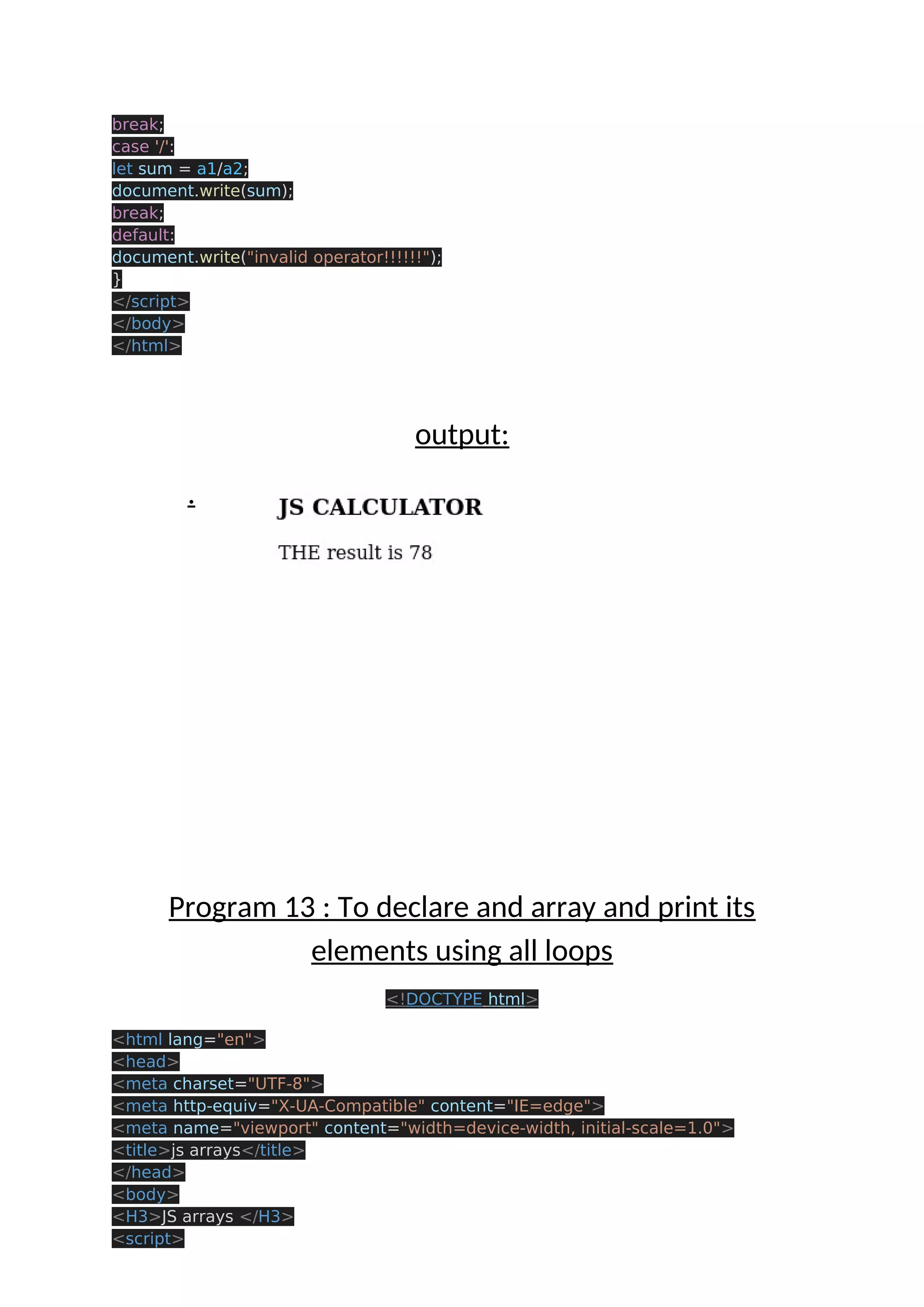 break; case '/': let sum = a1/a2; document.write(sum); break; default: document.write("invalid operator!!!!!!"); } </script> </body> </html> output: . Program 13 : To declare and array and print its elements using all loops <!DOCTYPE html> <html lang="en"> <head> <meta charset="UTF-8"> <meta http-equiv="X-UA-Compatible" content="IE=edge"> <meta name="viewport" content="width=device-width, initial-scale=1.0"> <title>js arrays</title> </head> <body> <H3>JS arrays </H3> <script> 