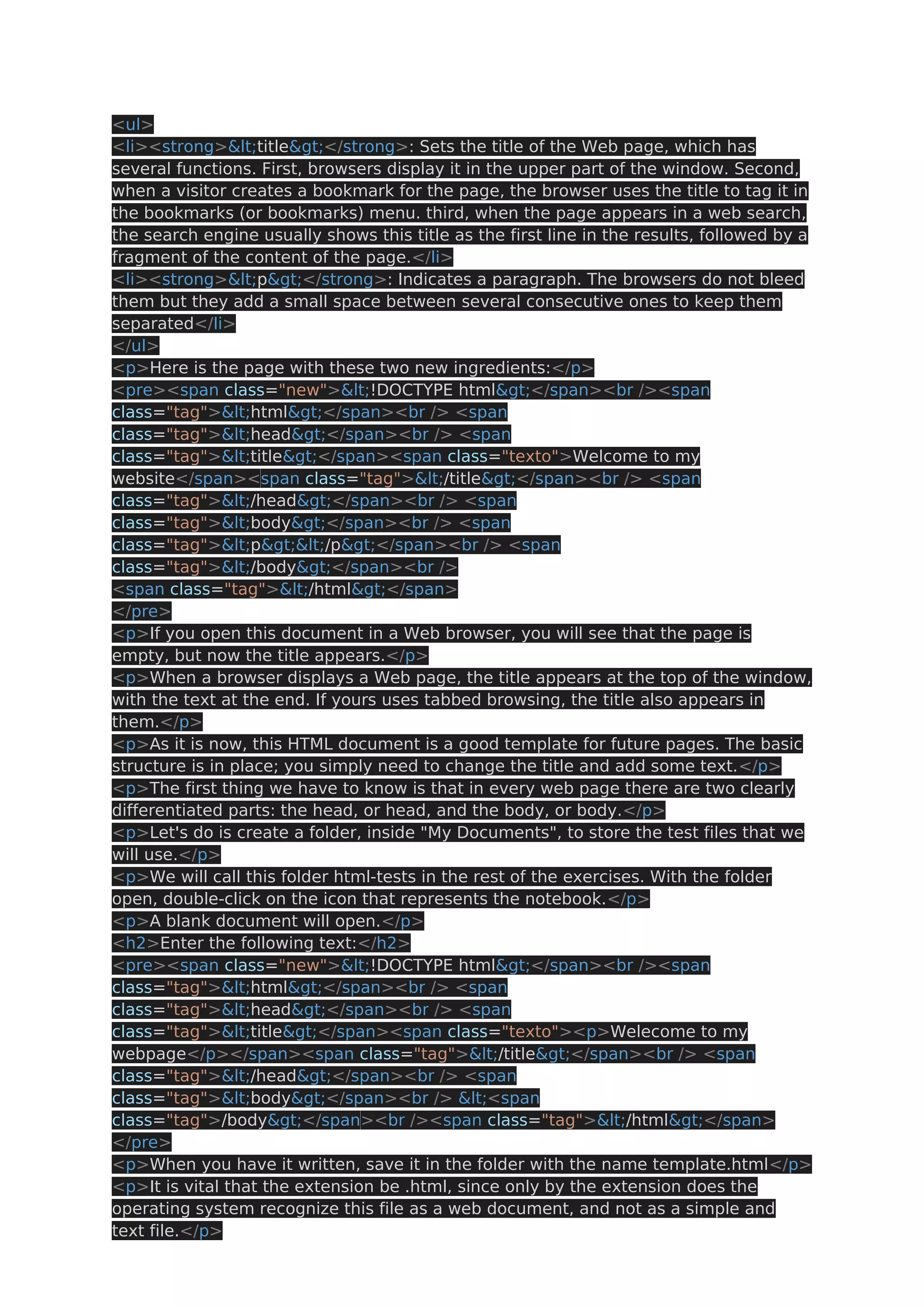 <ul> <li><strong><title></strong>: Sets the title of the Web page, which has several functions. First, browsers display it in the upper part of the window. Second, when a visitor creates a bookmark for the page, the browser uses the title to tag it in the bookmarks (or bookmarks) menu. third, when the page appears in a web search, the search engine usually shows this title as the first line in the results, followed by a fragment of the content of the page.</li> <li><strong><p></strong>: Indicates a paragraph. The browsers do not bleed them but they add a small space between several consecutive ones to keep them separated</li> </ul> <p>Here is the page with these two new ingredients:</p> <pre><span class="new"><!DOCTYPE html></span><br /><span class="tag"><html></span><br /> <span class="tag"><head></span><br /> <span class="tag"><title></span><span class="texto">Welcome to my website</span><span class="tag"></title></span><br /> <span class="tag"></head></span><br /> <span class="tag"><body></span><br /> <span class="tag"><p></p></span><br /> <span class="tag"></body></span><br /> <span class="tag"></html></span> </pre> <p>If you open this document in a Web browser, you will see that the page is empty, but now the title appears.</p> <p>When a browser displays a Web page, the title appears at the top of the window, with the text at the end. If yours uses tabbed browsing, the title also appears in them.</p> <p>As it is now, this HTML document is a good template for future pages. The basic structure is in place; you simply need to change the title and add some text.</p> <p>The first thing we have to know is that in every web page there are two clearly differentiated parts: the head, or head, and the body, or body.</p> <p>Let's do is create a folder, inside "My Documents", to store the test files that we will use.</p> <p>We will call this folder html-tests in the rest of the exercises. With the folder open, double-click on the icon that represents the notebook.</p> <p>A blank document will open.</p> <h2>Enter the following text:</h2> <pre><span class="new"><!DOCTYPE html></span><br /><span class="tag"><html></span><br /> <span class="tag"><head></span><br /> <span class="tag"><title></span><span class="texto"><p>Welecome to my webpage</p></span><span class="tag"></title></span><br /> <span class="tag"></head></span><br /> <span class="tag"><body></span><br /> <<span class="tag">/body></span><br /><span class="tag"></html></span> </pre> <p>When you have it written, save it in the folder with the name template.html</p> <p>It is vital that the extension be .html, since only by the extension does the operating system recognize this file as a web document, and not as a simple and text file.</p> 