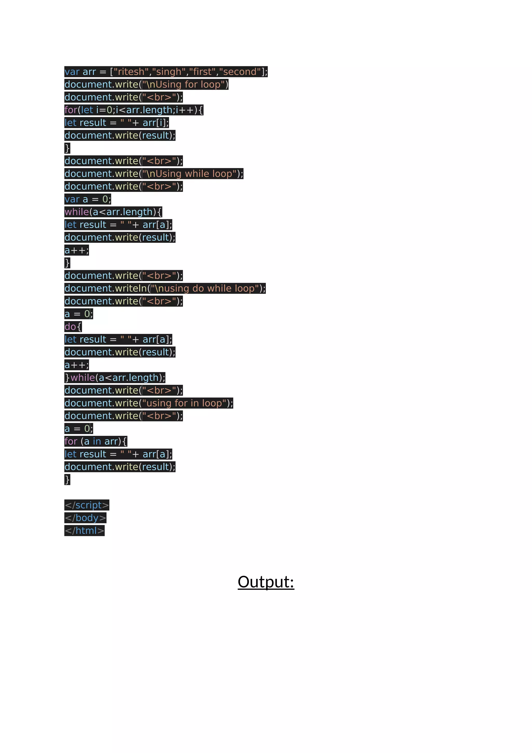 var arr = ["ritesh","singh","first","second"]; document.write("nUsing for loop") document.write("<br>"); for(let i=0;i<arr.length;i++){ let result = " "+ arr[i]; document.write(result); } document.write("<br>"); document.write("nUsing while loop"); document.write("<br>"); var a = 0; while(a<arr.length){ let result = " "+ arr[a]; document.write(result); a++; } document.write("<br>"); document.writeln("nusing do while loop"); document.write("<br>"); a = 0; do{ let result = " "+ arr[a]; document.write(result); a++; }while(a<arr.length); document.write("<br>"); document.write("using for in loop"); document.write("<br>"); a = 0; for (a in arr){ let result = " "+ arr[a]; document.write(result); } </script> </body> </html> Output: 