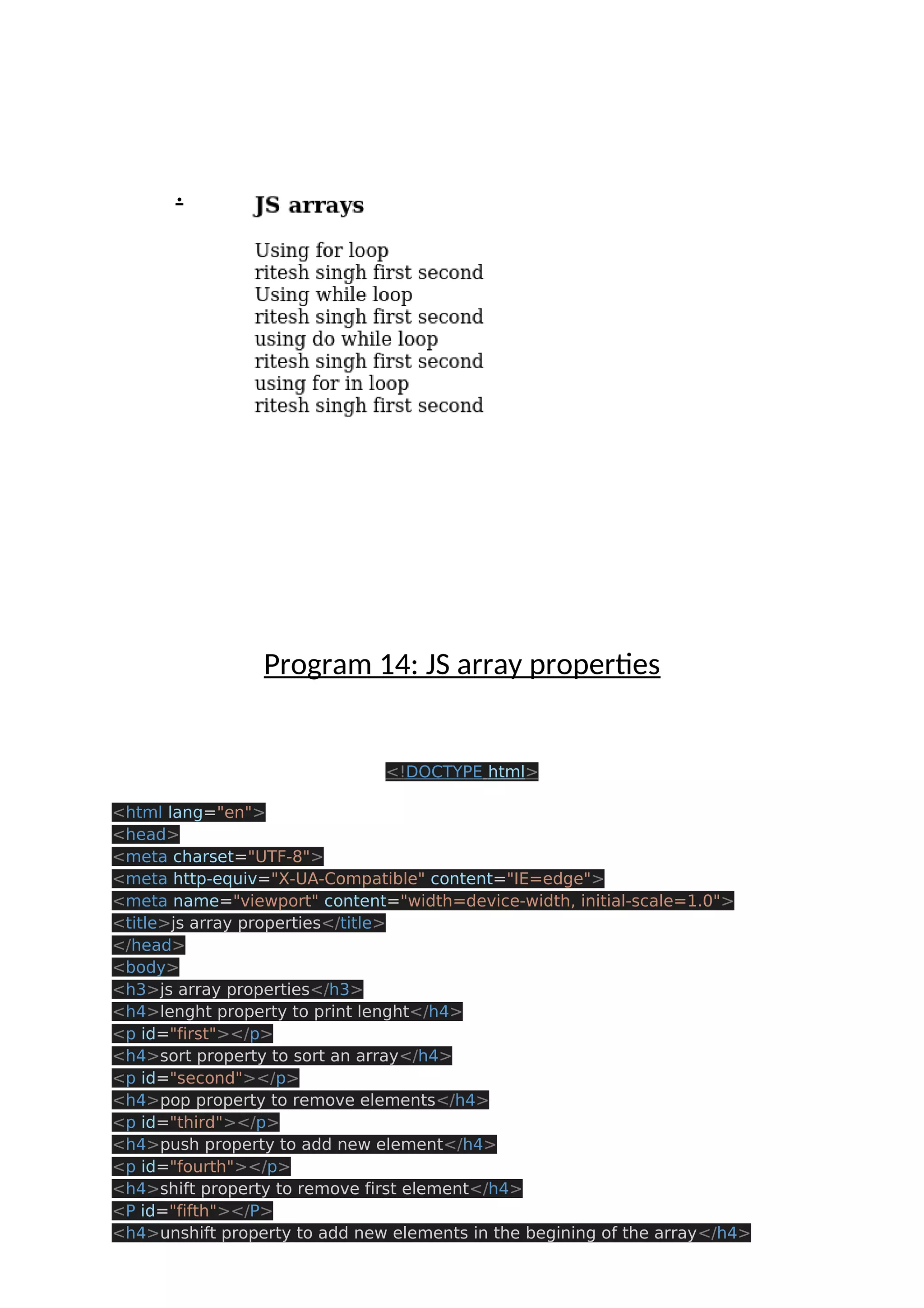 . Program 14: JS array properties <!DOCTYPE html> <html lang="en"> <head> <meta charset="UTF-8"> <meta http-equiv="X-UA-Compatible" content="IE=edge"> <meta name="viewport" content="width=device-width, initial-scale=1.0"> <title>js array properties</title> </head> <body> <h3>js array properties</h3> <h4>lenght property to print lenght</h4> <p id="first"></p> <h4>sort property to sort an array</h4> <p id="second"></p> <h4>pop property to remove elements</h4> <p id="third"></p> <h4>push property to add new element</h4> <p id="fourth"></p> <h4>shift property to remove first element</h4> <P id="fifth"></P> <h4>unshift property to add new elements in the begining of the array</h4> 