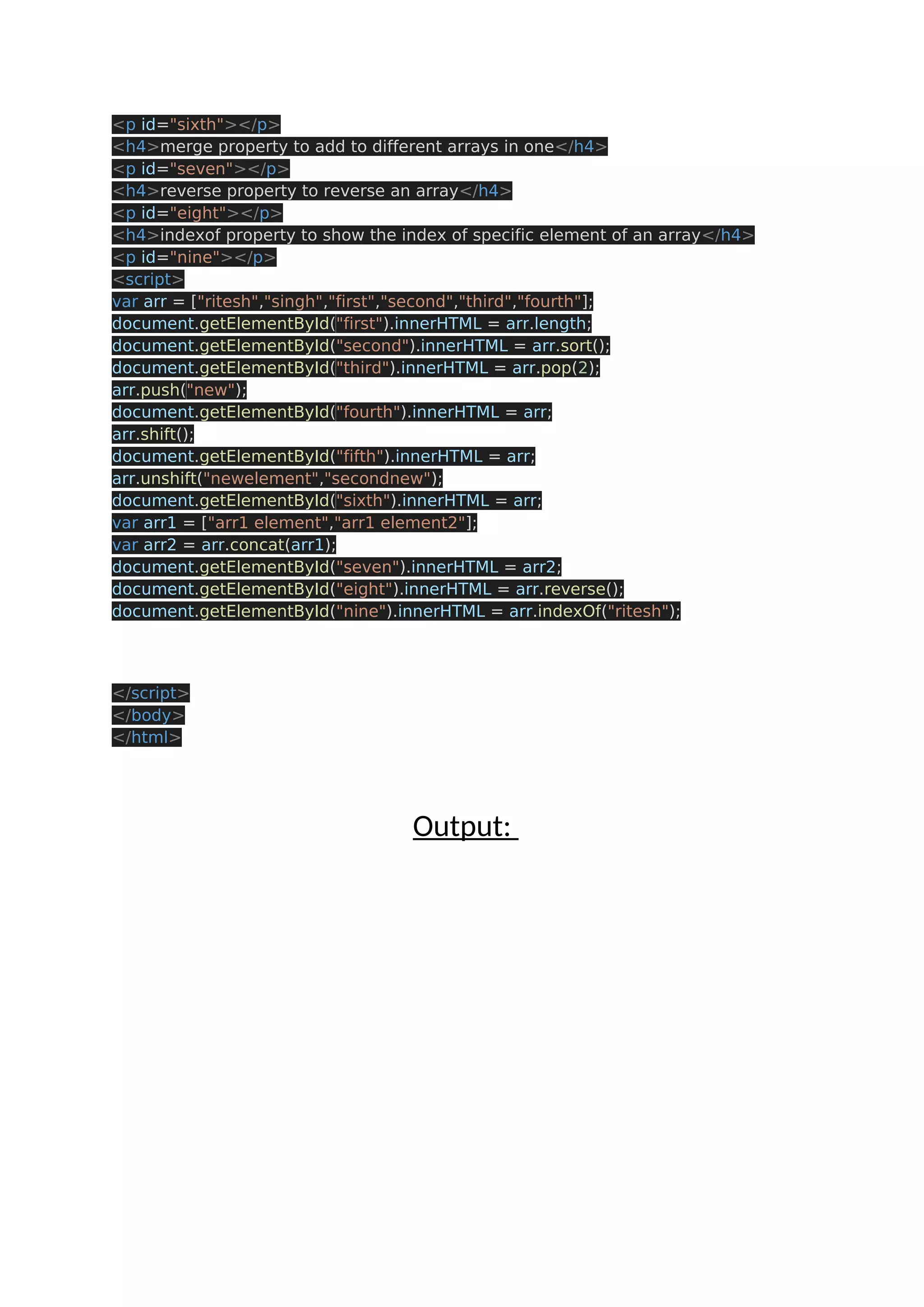 <p id="sixth"></p> <h4>merge property to add to different arrays in one</h4> <p id="seven"></p> <h4>reverse property to reverse an array</h4> <p id="eight"></p> <h4>indexof property to show the index of specific element of an array</h4> <p id="nine"></p> <script> var arr = ["ritesh","singh","first","second","third","fourth"]; document.getElementById("first").innerHTML = arr.length; document.getElementById("second").innerHTML = arr.sort(); document.getElementById("third").innerHTML = arr.pop(2); arr.push("new"); document.getElementById("fourth").innerHTML = arr; arr.shift(); document.getElementById("fifth").innerHTML = arr; arr.unshift("newelement","secondnew"); document.getElementById("sixth").innerHTML = arr; var arr1 = ["arr1 element","arr1 element2"]; var arr2 = arr.concat(arr1); document.getElementById("seven").innerHTML = arr2; document.getElementById("eight").innerHTML = arr.reverse(); document.getElementById("nine").innerHTML = arr.indexOf("ritesh"); </script> </body> </html> Output: 