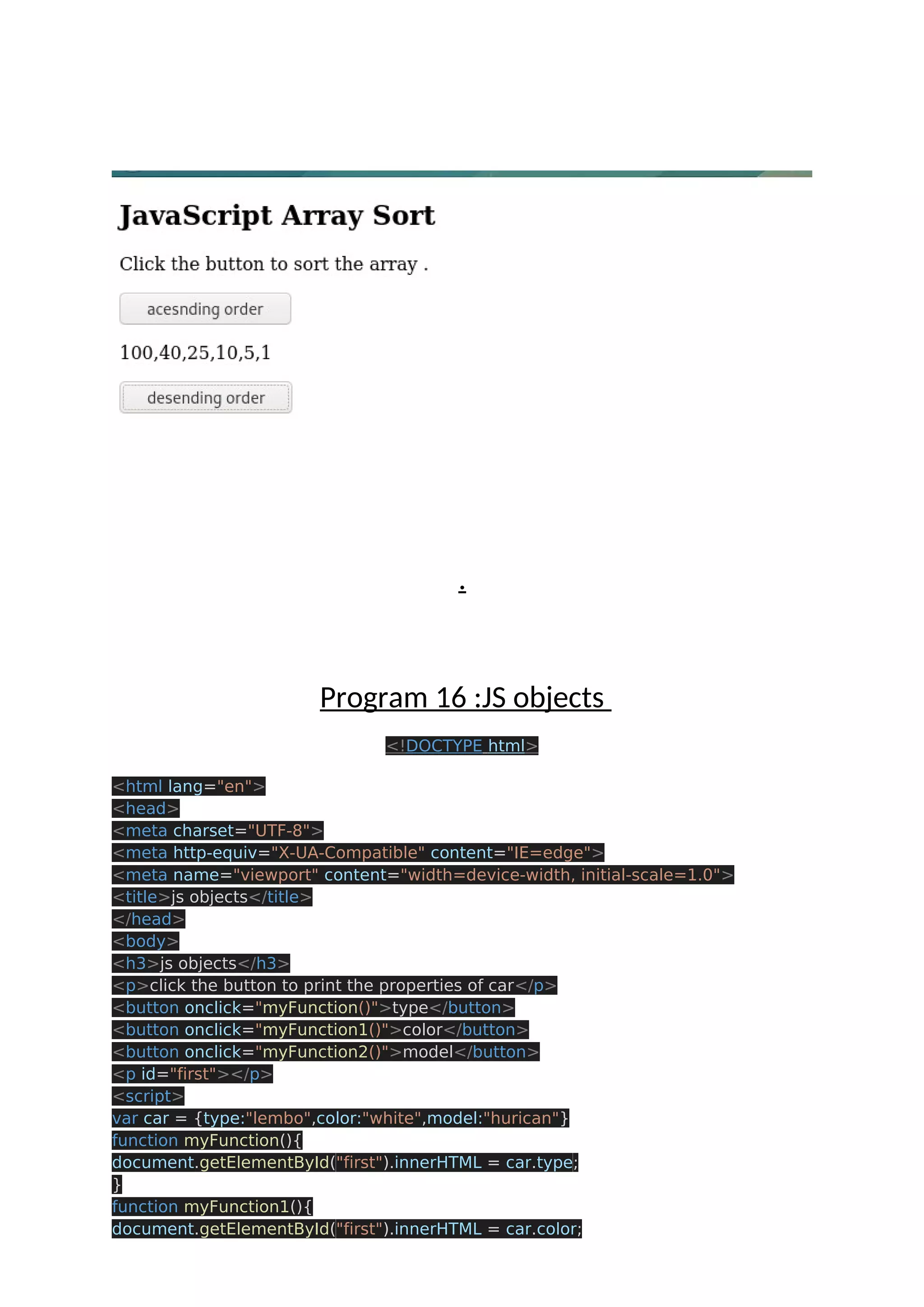 . Program 16 :JS objects <!DOCTYPE html> <html lang="en"> <head> <meta charset="UTF-8"> <meta http-equiv="X-UA-Compatible" content="IE=edge"> <meta name="viewport" content="width=device-width, initial-scale=1.0"> <title>js objects</title> </head> <body> <h3>js objects</h3> <p>click the button to print the properties of car</p> <button onclick="myFunction()">type</button> <button onclick="myFunction1()">color</button> <button onclick="myFunction2()">model</button> <p id="first"></p> <script> var car = {type:"lembo",color:"white",model:"hurican"} function myFunction(){ document.getElementById("first").innerHTML = car.type; } function myFunction1(){ document.getElementById("first").innerHTML = car.color; 