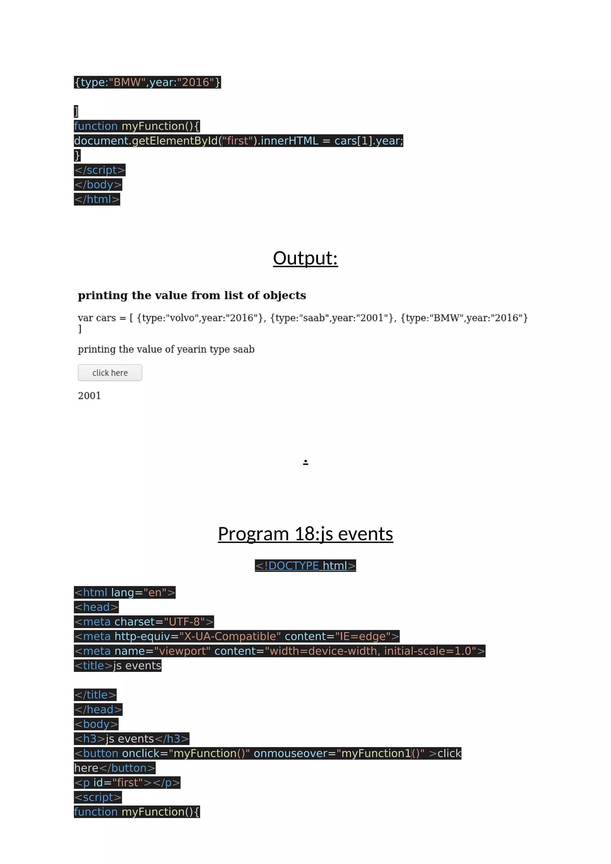 {type:"BMW",year:"2016"} ] function myFunction(){ document.getElementById("first").innerHTML = cars[1].year; } </script> </body> </html> Output: . Program 18:js events <!DOCTYPE html> <html lang="en"> <head> <meta charset="UTF-8"> <meta http-equiv="X-UA-Compatible" content="IE=edge"> <meta name="viewport" content="width=device-width, initial-scale=1.0"> <title>js events </title> </head> <body> <h3>js events</h3> <button onclick="myFunction()" onmouseover="myFunction1()" >click here</button> <p id="first"></p> <script> function myFunction(){ 
