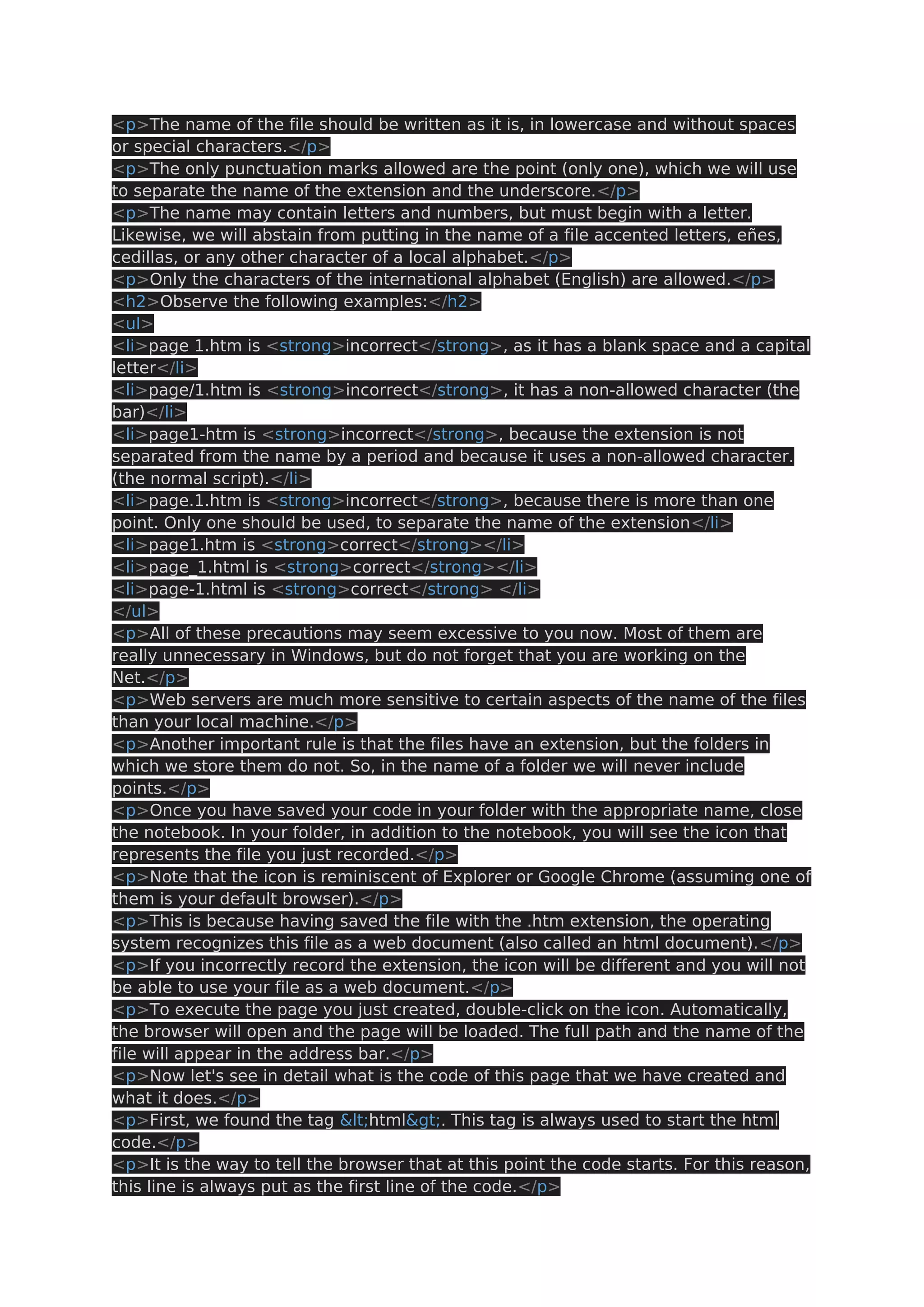 <p>The name of the file should be written as it is, in lowercase and without spaces or special characters.</p> <p>The only punctuation marks allowed are the point (only one), which we will use to separate the name of the extension and the underscore.</p> <p>The name may contain letters and numbers, but must begin with a letter. Likewise, we will abstain from putting in the name of a file accented letters, eñes, cedillas, or any other character of a local alphabet.</p> <p>Only the characters of the international alphabet (English) are allowed.</p> <h2>Observe the following examples:</h2> <ul> <li>page 1.htm is <strong>incorrect</strong>, as it has a blank space and a capital letter</li> <li>page/1.htm is <strong>incorrect</strong>, it has a non-allowed character (the bar)</li> <li>page1-htm is <strong>incorrect</strong>, because the extension is not separated from the name by a period and because it uses a non-allowed character. (the normal script).</li> <li>page.1.htm is <strong>incorrect</strong>, because there is more than one point. Only one should be used, to separate the name of the extension</li> <li>page1.htm is <strong>correct</strong></li> <li>page_1.html is <strong>correct</strong></li> <li>page-1.html is <strong>correct</strong> </li> </ul> <p>All of these precautions may seem excessive to you now. Most of them are really unnecessary in Windows, but do not forget that you are working on the Net.</p> <p>Web servers are much more sensitive to certain aspects of the name of the files than your local machine.</p> <p>Another important rule is that the files have an extension, but the folders in which we store them do not. So, in the name of a folder we will never include points.</p> <p>Once you have saved your code in your folder with the appropriate name, close the notebook. In your folder, in addition to the notebook, you will see the icon that represents the file you just recorded.</p> <p>Note that the icon is reminiscent of Explorer or Google Chrome (assuming one of them is your default browser).</p> <p>This is because having saved the file with the .htm extension, the operating system recognizes this file as a web document (also called an html document).</p> <p>If you incorrectly record the extension, the icon will be different and you will not be able to use your file as a web document.</p> <p>To execute the page you just created, double-click on the icon. Automatically, the browser will open and the page will be loaded. The full path and the name of the file will appear in the address bar.</p> <p>Now let's see in detail what is the code of this page that we have created and what it does.</p> <p>First, we found the tag <html>. This tag is always used to start the html code.</p> <p>It is the way to tell the browser that at this point the code starts. For this reason, this line is always put as the first line of the code.</p> 
