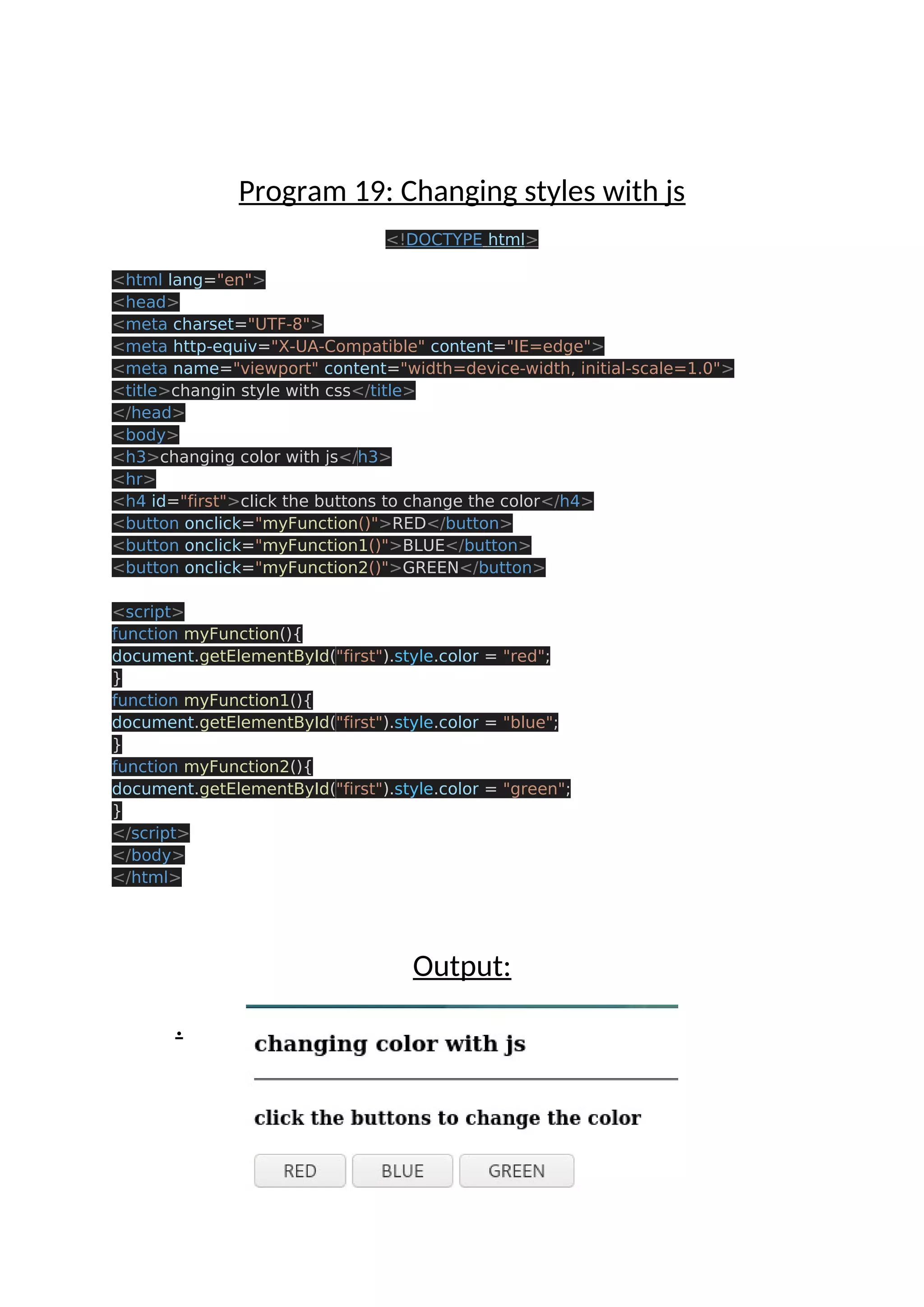 Program 19: Changing styles with js <!DOCTYPE html> <html lang="en"> <head> <meta charset="UTF-8"> <meta http-equiv="X-UA-Compatible" content="IE=edge"> <meta name="viewport" content="width=device-width, initial-scale=1.0"> <title>changin style with css</title> </head> <body> <h3>changing color with js</h3> <hr> <h4 id="first">click the buttons to change the color</h4> <button onclick="myFunction()">RED</button> <button onclick="myFunction1()">BLUE</button> <button onclick="myFunction2()">GREEN</button> <script> function myFunction(){ document.getElementById("first").style.color = "red"; } function myFunction1(){ document.getElementById("first").style.color = "blue"; } function myFunction2(){ document.getElementById("first").style.color = "green"; } </script> </body> </html> Output: . 