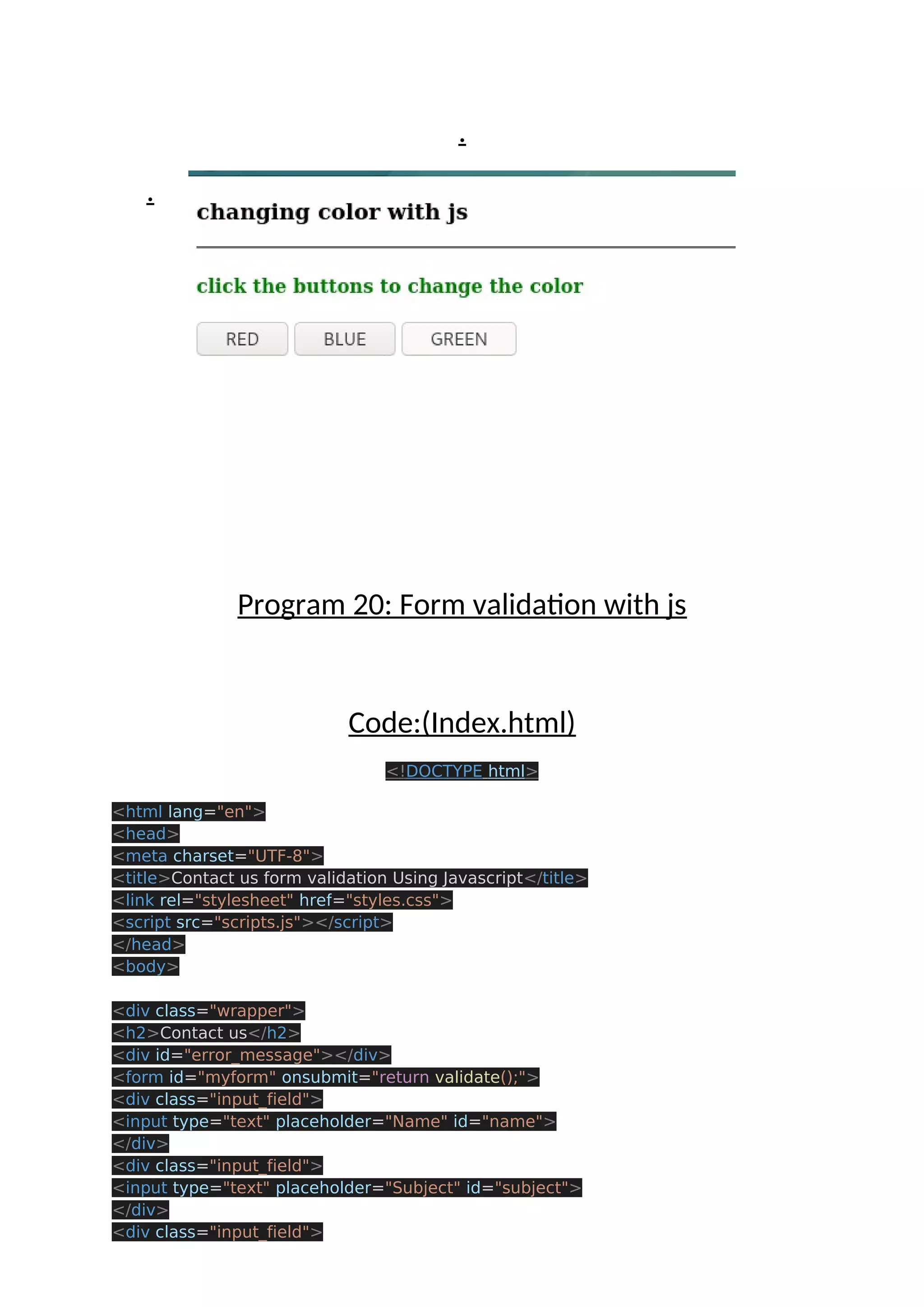 . . Program 20: Form validation with js Code:(Index.html) <!DOCTYPE html> <html lang="en"> <head> <meta charset="UTF-8"> <title>Contact us form validation Using Javascript</title> <link rel="stylesheet" href="styles.css"> <script src="scripts.js"></script> </head> <body> <div class="wrapper"> <h2>Contact us</h2> <div id="error_message"></div> <form id="myform" onsubmit="return validate();"> <div class="input_field"> <input type="text" placeholder="Name" id="name"> </div> <div class="input_field"> <input type="text" placeholder="Subject" id="subject"> </div> <div class="input_field"> 