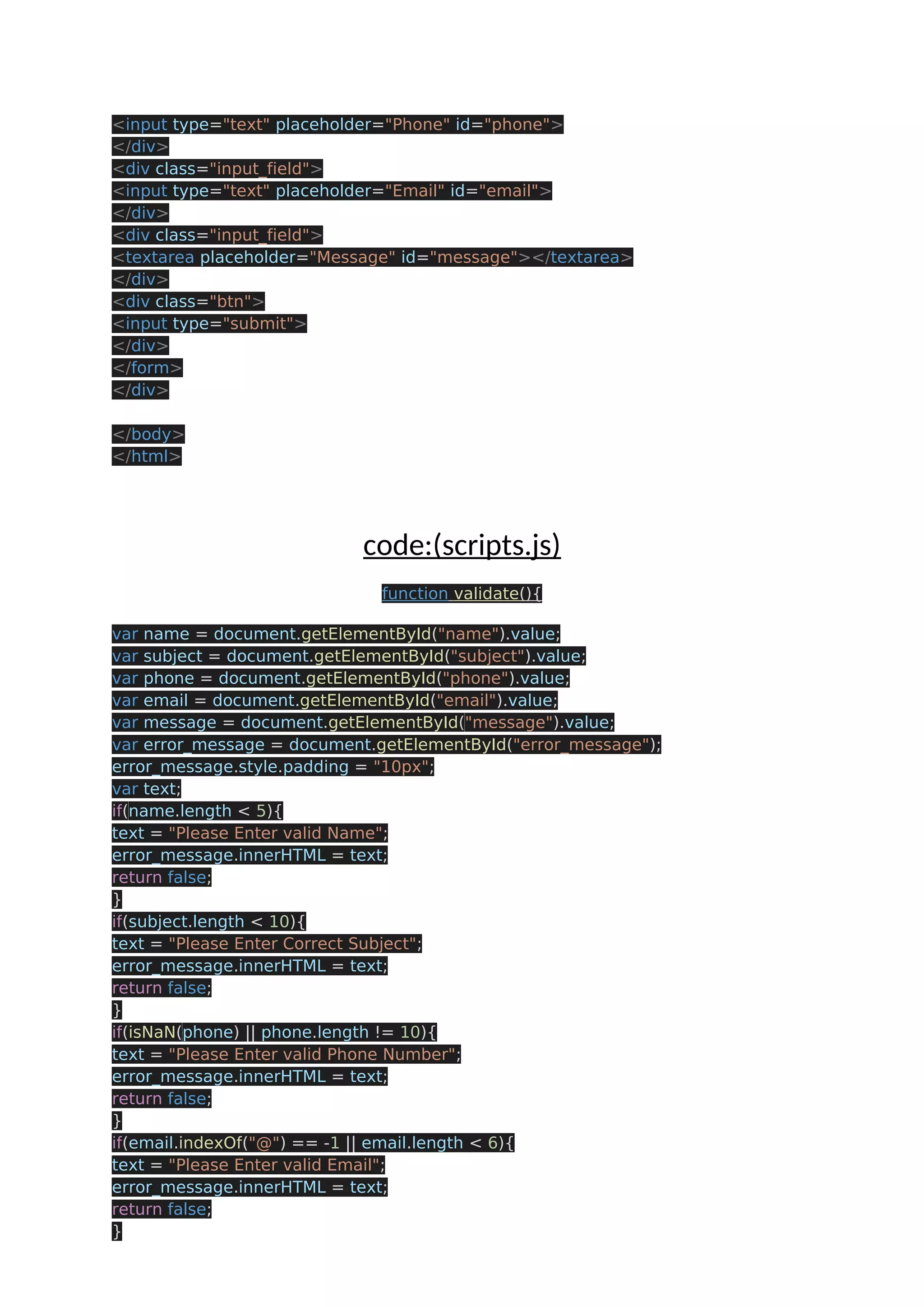 <input type="text" placeholder="Phone" id="phone"> </div> <div class="input_field"> <input type="text" placeholder="Email" id="email"> </div> <div class="input_field"> <textarea placeholder="Message" id="message"></textarea> </div> <div class="btn"> <input type="submit"> </div> </form> </div> </body> </html> code:(scripts.js) function validate(){ var name = document.getElementById("name").value; var subject = document.getElementById("subject").value; var phone = document.getElementById("phone").value; var email = document.getElementById("email").value; var message = document.getElementById("message").value; var error_message = document.getElementById("error_message"); error_message.style.padding = "10px"; var text; if(name.length < 5){ text = "Please Enter valid Name"; error_message.innerHTML = text; return false; } if(subject.length < 10){ text = "Please Enter Correct Subject"; error_message.innerHTML = text; return false; } if(isNaN(phone) || phone.length != 10){ text = "Please Enter valid Phone Number"; error_message.innerHTML = text; return false; } if(email.indexOf("@") == -1 || email.length < 6){ text = "Please Enter valid Email"; error_message.innerHTML = text; return false; } 