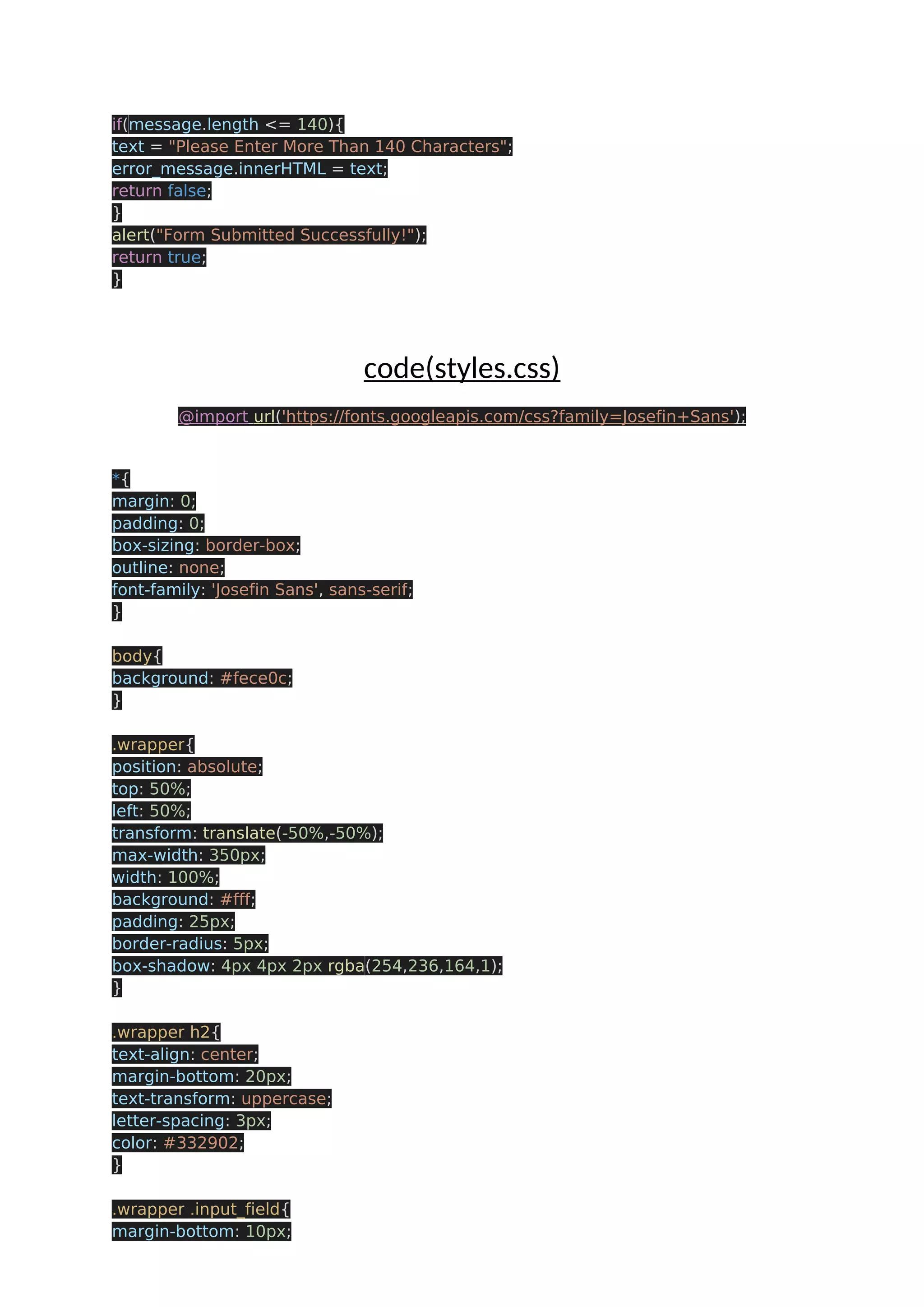 if(message.length <= 140){ text = "Please Enter More Than 140 Characters"; error_message.innerHTML = text; return false; } alert("Form Submitted Successfully!"); return true; } code(styles.css) @import url('https://fonts.googleapis.com/css?family=Josefin+Sans'); *{ margin: 0; padding: 0; box-sizing: border-box; outline: none; font-family: 'Josefin Sans', sans-serif; } body{ background: #fece0c; } .wrapper{ position: absolute; top: 50%; left: 50%; transform: translate(-50%,-50%); max-width: 350px; width: 100%; background: #fff; padding: 25px; border-radius: 5px; box-shadow: 4px 4px 2px rgba(254,236,164,1); } .wrapper h2{ text-align: center; margin-bottom: 20px; text-transform: uppercase; letter-spacing: 3px; color: #332902; } .wrapper .input_field{ margin-bottom: 10px; 