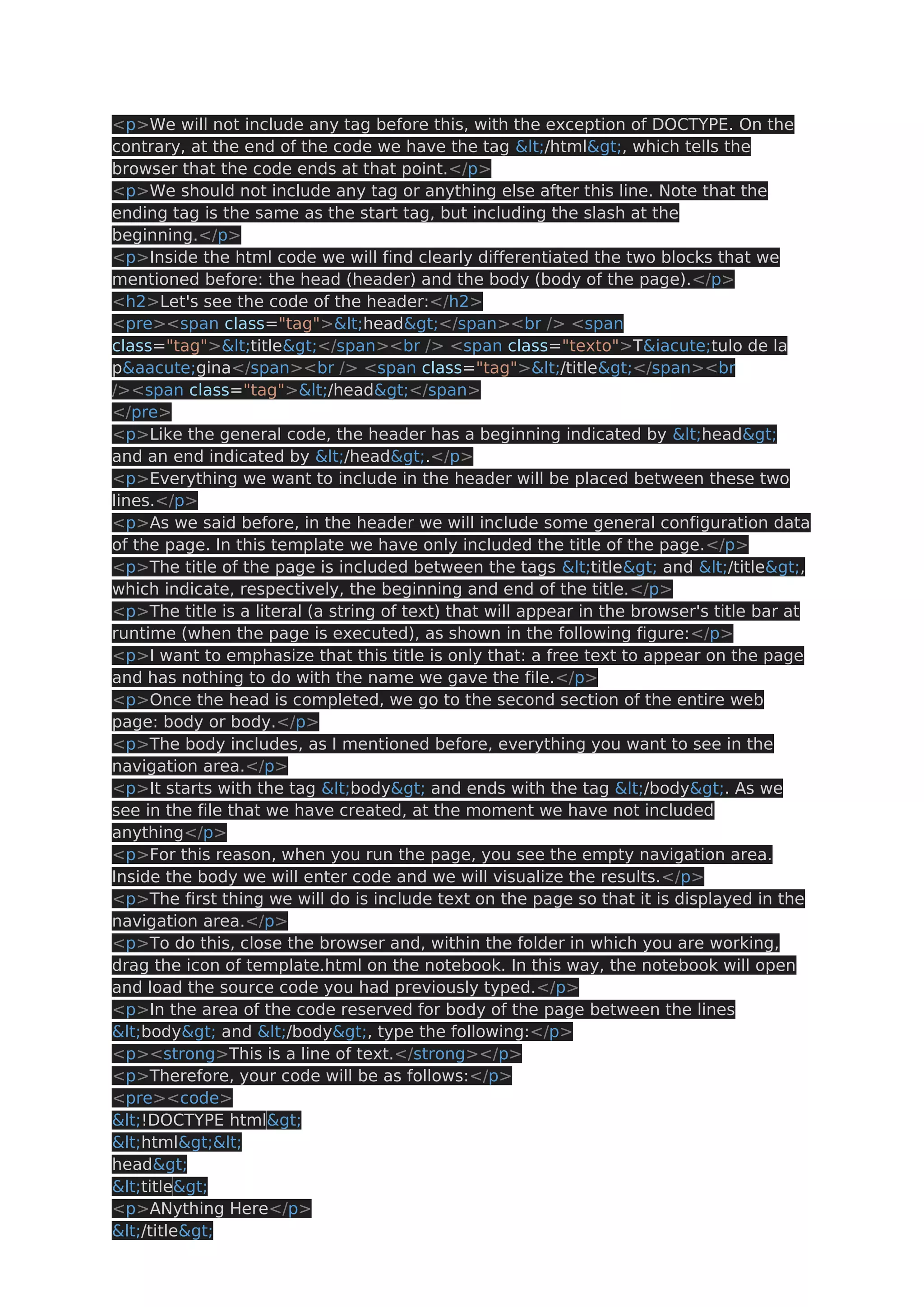 <p>We will not include any tag before this, with the exception of DOCTYPE. On the contrary, at the end of the code we have the tag </html>, which tells the browser that the code ends at that point.</p> <p>We should not include any tag or anything else after this line. Note that the ending tag is the same as the start tag, but including the slash at the beginning.</p> <p>Inside the html code we will find clearly differentiated the two blocks that we mentioned before: the head (header) and the body (body of the page).</p> <h2>Let's see the code of the header:</h2> <pre><span class="tag"><head></span><br /> <span class="tag"><title></span><br /> <span class="texto">T&iacute;tulo de la p&aacute;gina</span><br /> <span class="tag"></title></span><br /><span class="tag"></head></span> </pre> <p>Like the general code, the header has a beginning indicated by <head> and an end indicated by </head>.</p> <p>Everything we want to include in the header will be placed between these two lines.</p> <p>As we said before, in the header we will include some general configuration data of the page. In this template we have only included the title of the page.</p> <p>The title of the page is included between the tags <title> and </title>, which indicate, respectively, the beginning and end of the title.</p> <p>The title is a literal (a string of text) that will appear in the browser's title bar at runtime (when the page is executed), as shown in the following figure:</p> <p>I want to emphasize that this title is only that: a free text to appear on the page and has nothing to do with the name we gave the file.</p> <p>Once the head is completed, we go to the second section of the entire web page: body or body.</p> <p>The body includes, as I mentioned before, everything you want to see in the navigation area.</p> <p>It starts with the tag <body> and ends with the tag </body>. As we see in the file that we have created, at the moment we have not included anything</p> <p>For this reason, when you run the page, you see the empty navigation area. Inside the body we will enter code and we will visualize the results.</p> <p>The first thing we will do is include text on the page so that it is displayed in the navigation area.</p> <p>To do this, close the browser and, within the folder in which you are working, drag the icon of template.html on the notebook. In this way, the notebook will open and load the source code you had previously typed.</p> <p>In the area of the code reserved for body of the page between the lines <body> and </body>, type the following:</p> <p><strong>This is a line of text.</strong></p> <p>Therefore, your code will be as follows:</p> <pre><code> <!DOCTYPE html> <html>< head> <title> <p>ANything Here</p> </title> 