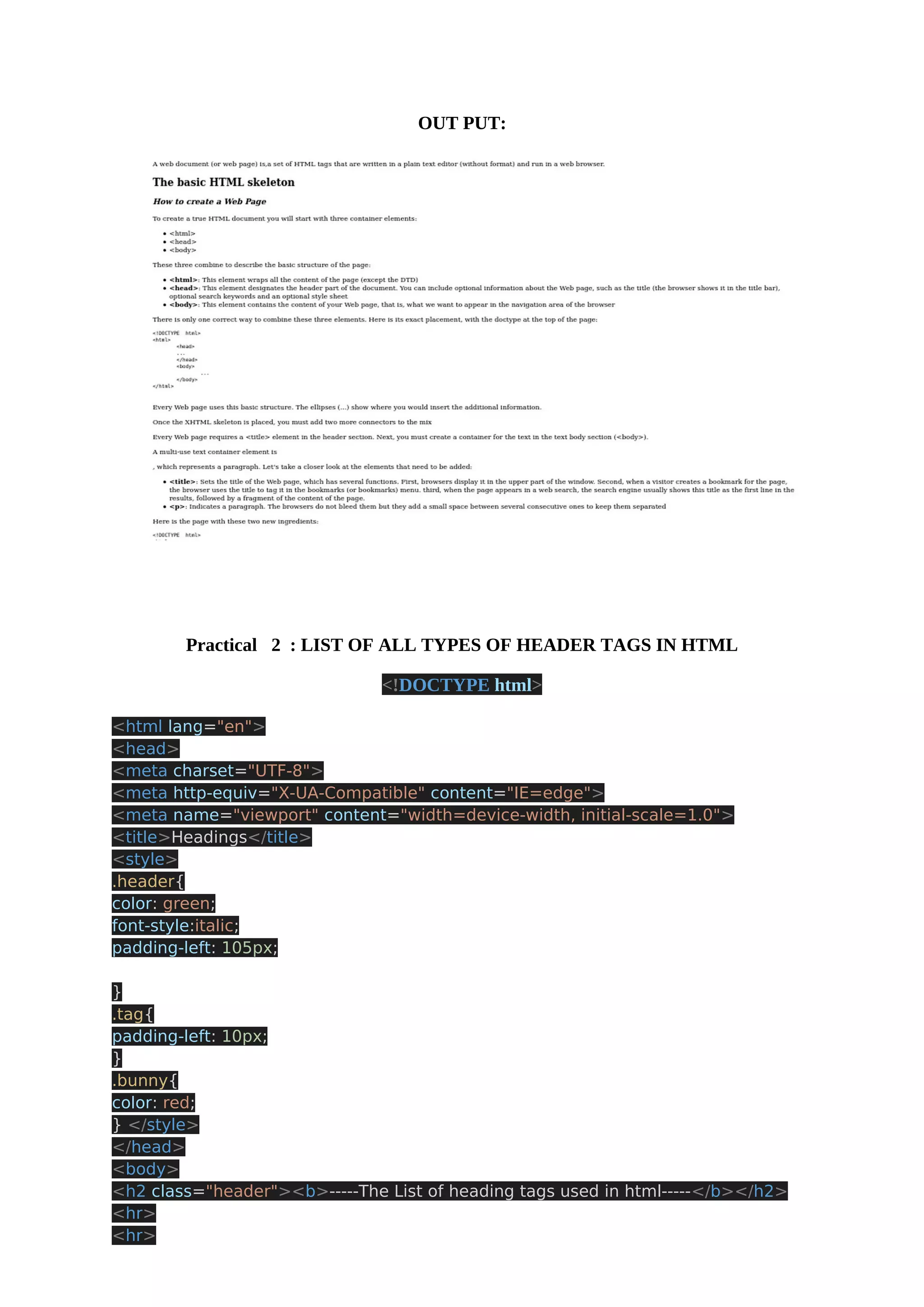 OUT PUT: Practical 2 : LIST OF ALL TYPES OF HEADER TAGS IN HTML <!DOCTYPE html> <html lang="en"> <head> <meta charset="UTF-8"> <meta http-equiv="X-UA-Compatible" content="IE=edge"> <meta name="viewport" content="width=device-width, initial-scale=1.0"> <title>Headings</title> <style> .header{ color: green; font-style:italic; padding-left: 105px; } .tag{ padding-left: 10px; } .bunny{ color: red; } </style> </head> <body> <h2 class="header"><b>-----The List of heading tags used in html-----</b></h2> <hr> <hr> 