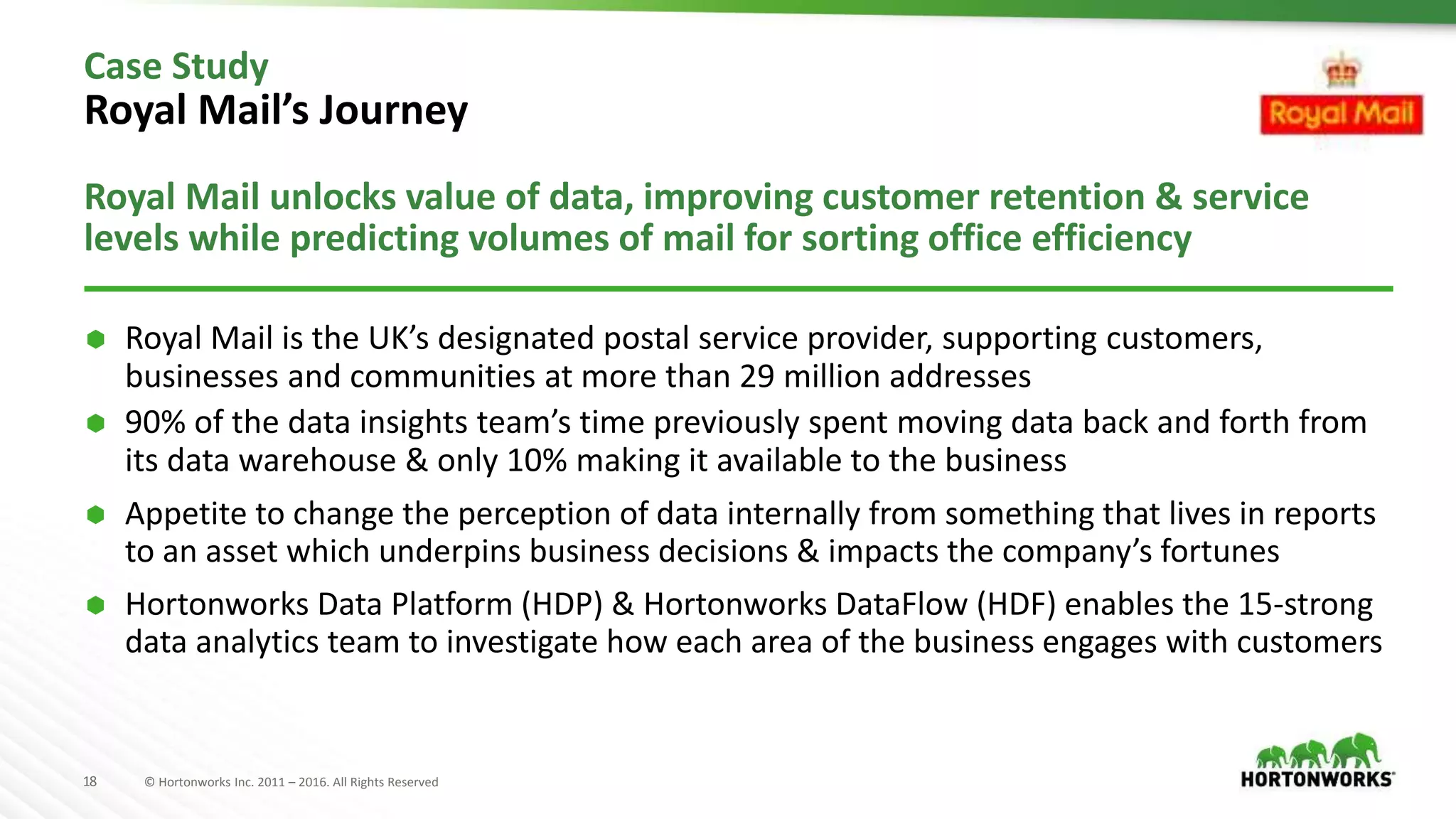 18 © Hortonworks Inc. 2011 – 2016. All Rights Reserved
Case Study
Royal Mail’s Journey
Royal Mail unlocks value of data, improving customer retention & service
levels while predicting volumes of mail for sorting office efficiency
 Royal Mail is the UK’s designated postal service provider, supporting customers,
businesses and communities at more than 29 million addresses
 90% of the data insights team’s time previously spent moving data back and forth from
its data warehouse & only 10% making it available to the business
 Appetite to change the perception of data internally from something that lives in reports
to an asset which underpins business decisions & impacts the company’s fortunes
 Hortonworks Data Platform (HDP) & Hortonworks DataFlow (HDF) enables the 15-strong
data analytics team to investigate how each area of the business engages with customers
 