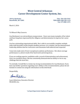West Central Arkansas
Career Development Center System, Inc.
104 So. Rochester Tele.: 501-620-3543
Russellville, AR 72801 TDD (ARS): 800-285-1131
Fax: 479-880-1474
March 3, 2016
To Whom It May Concern:
Lisa Buchanan is an extraordinary young woman. I have seen many examples of her talent
and have long been impressed by her diligence and determination to improve her career
path.
Lisa has outstanding organizational skills. She is able to successfully complete multiple
tasks with favorable results despite deadline pressure. As a student, she has demonstrated
leadership abilities that her instructors and classmates both admired and respected.
I must also make note of Lisa’s exceptional academic performance. Her above-average
performance is a direct result of her hard work and strong focus.
If you are seeking superior candidates with a record of determination and achievement,
Lisa is an excellent choice. She has consistently demonstrated an ability to rise to any
challenge that she must face.
To conclude, I would like to restate my strong recommendation for Lisa Buchanan. If you
have any further questions regarding Lisa’s ability or this recommendation, please do not
hesitate to contact me using the information on this letterhead.
Respectfully,
Laura Robertson, Executive Director
WCACDCS, Inc.
“an Equal Opportunity Employer/Program”
 