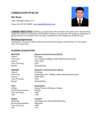 CURRICULUM VITAE OF
Md. Munir
1037, Malibagh, Dhaka-1217
Contact No:01731534820, roni_ahmedbd@yahoo.com
CAREER OBJECTIVES: Building up organization that provides structured career advancement
within the extent of competitive and dynamic business environment and facing up challenges of
global business environment with sincerity, commitment, self-competency and hard work.
Working Experience:
Working as a Executive officer in BH Construction & Developers Limited From 13th
November
2011 To 23 July 2013.
ACADEMIC QUALIFICATION
MASTERS : Masters of Social Science (M.S.S)
Subject : Sociology
University : Gov. Titumir College, under National University
Session : 2012-2013
Year of Passing : 2013
Result : Second Class
HONORS : Bachelor of Social Science (B.S.S)
Subject : Sociology
University : Lakshmipur Gov. College, under National University
Session : 2008-2009
Year of Passing : 2012
Result : Second Class
H.S.C : Humanities
College : Raipur Rustom Ali Degree College.
Board of Examination : Comilla
Year of Passing : 2007
GPA : 3.40
Dakhil : General
Madrasha : Gazi Nagar char Pata Dakhil Madrasha.
Board of Examination : Madrasha
Year of Passing : 2005
GPA : 4.17
 