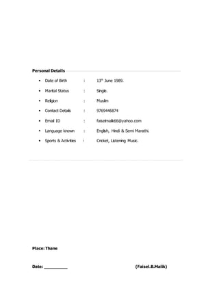 Personal Details
 Date of Birth : 13th
June 1989.
 Marital Status : Single.
 Religion : Muslim
 Contact Details : 9769446874
 Email ID : faiselmalik66@yahoo.com
 Language known : English, Hindi & Semi Marathi.
 Sports & Activities : Cricket, Listening Music.
Place: Thane
Date: _________ (Faisel.B.Malik)
 