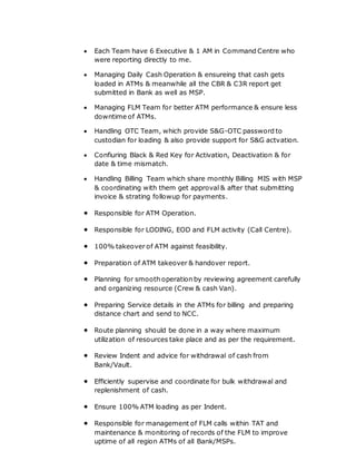  Each Team have 6 Executive & 1 AM in Command Centre who
were reporting directly to me.
 Managing Daily Cash Operation & ensureing that cash gets
loaded in ATMs & meanwhile all the CBR & C3R report get
submitted in Bank as well as MSP.
 Managing FLM Team for better ATM performance & ensure less
downtime of ATMs.
 Handling OTC Team, which provide S&G-OTC password to
custodian for loading & also provide support for S&G actvation.
 Confiuring Black & Red Key for Activation, Deactivation & for
date & time mismatch.
 Handling Billing Team which share monthly Billing MIS with MSP
& coordinating with them get approval & after that submitting
invoice & strating followup for payments.
 Responsible for ATM Operation.
 Responsible for LODING, EOD and FLM activity (Call Centre).
 100% takeover of ATM against feasibility.
 Preparation of ATM takeover & handover report.
 Planning for smooth operation by reviewing agreement carefully
and organizing resource (Crew & cash Van).
 Preparing Service details in the ATMs for billing and preparing
distance chart and send to NCC.
 Route planning should be done in a way where maximum
utilization of resources take place and as per the requirement.
 Review Indent and advice for withdrawal of cash from
Bank/Vault.
 Efficiently supervise and coordinate for bulk withdrawal and
replenishment of cash.
 Ensure 100% ATM loading as per Indent.
 Responsible for management of FLM calls within TAT and
maintenance & monitoring of records of the FLM to improve
uptime of all region ATMs of all Bank/MSPs.
 