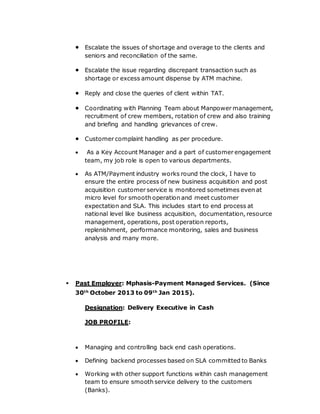  Escalate the issues of shortage and overage to the clients and
seniors and reconciliation of the same.
 Escalate the issue regarding discrepant transaction such as
shortage or excess amount dispense by ATM machine.
 Reply and close the queries of client within TAT.
 Coordinating with Planning Team about Manpower management,
recruitment of crew members, rotation of crew and also training
and briefing and handling grievances of crew.
 Customer complaint handling as per procedure.
 As a Key Account Manager and a part of customer engagement
team, my job role is open to various departments.
 As ATM/Payment industry works round the clock, I have to
ensure the entire process of new business acquisition and post
acquisition customer service is monitored sometimes even at
micro level for smooth operation and meet customer
expectation and SLA. This includes start to end process at
national level like business acquisition, documentation, resource
management, operations, post operation reports,
replenishment, performance monitoring, sales and business
analysis and many more.
 Past Employer: Mphasis-Payment Managed Services. (Since
30th
October 2013 to 09th
Jan 2015).
Designation: Delivery Executive in Cash
JOB PROFILE:
 Managing and controlling back end cash operations.
 Defining backend processes based on SLA committed to Banks
 Working with other support functions within cash management
team to ensure smooth service delivery to the customers
(Banks).
 