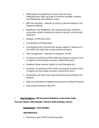  Optimization and planning to ensure that the cash
replenishments (fills) are kept to minimum possible numbers
and Maintaining cash efficiency ratio.
 MIS and reporting - Internal as well as Customer based on the
frequency defined.
 Identifying and highlighting the operational issues related to
customers, vendors (external as well as internal) and ensuring
resolution.
 Analysis of ATM down time
 Cost Analysis and Reductions
 Coordinating with Customers for Issues related to Takeover of
new ATMs and other day to day operational issues.
 CRA management – Allocation & Migration of CRA
 Carrying out continuous ATM audits for purpose to keep a track
on agency so that proper process is followed by them
 Handling Vender queries related to Cash Management
 Carrying out continuous ATM audits for purpose to keep a track
on agency so that proper process is followed by them.
 Maintaining the letters and important documents of Banks and
Vendors.
 S&G Lock Activation & replacement process for Diebold Machine.
 Degrouting Process for SBI ATM
 Past Employer: FIS Payment Solutions & Services India
Pvt.Ltd. (Since 18th October 2010 to 29th October 2013).
Designation: Team Member.
JOB PROFILE:
 Working as part of ATM monitoring team
 