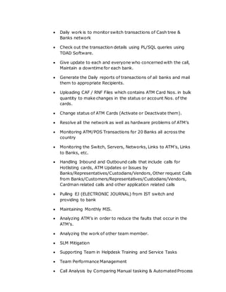  Daily work is to monitor switch transactions of Cash tree &
Banks network
 Check out the transaction details using PL/SQL queries using
TOAD Software.
 Give update to each and everyone who concerned with the call,
Maintain a downtime for each bank.
 Generate the Daily reports of transactions of all banks and mail
them to appropriate Recipients.
 Uploading CAF / RNF Files which contains ATM Card Nos. in bulk
quantity to make changes in the status or account Nos. of the
cards.
 Change status of ATM Cards (Activate or Deactivate them).
 Resolve all the network as well as hardware problems of ATM’s
 Monitoring ATM/POS Transactions for 20 Banks all across the
country
 Monitoring the Switch, Servers, Networks, Links to ATM’s, Links
to Banks, etc.
 Handling Inbound and Outbound calls that include calls for
Hotlisting cards, ATM Updates or Issues by
Banks/Representatives/Custodians/Vendors, Other request Calls
from Banks/Customers/Representatives/Custodians/Vendors,
Cardman related calls and other application related calls
 Pulling EJ (ELECTRONIC JOURNAL) from IST switch and
providing to bank
 Maintaining Monthly MIS.
 Analyzing ATM’s in order to reduce the faults that occur in the
ATM’s.
 Analyzing the work of other team member.
 SLM Mitigation
 Supporting Team in Helpdesk Training and Service Tasks
 Team Performance Management
 Call Analysis by Comparing Manual tasking & Automated Process
 