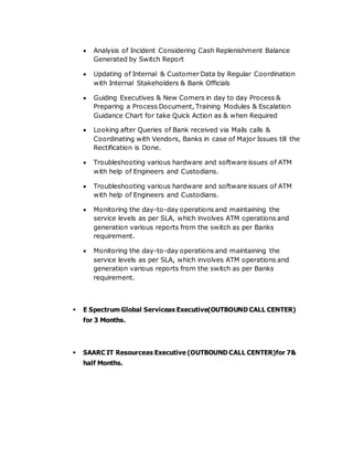  Analysis of Incident Considering Cash Replenishment Balance
Generated by Switch Report
 Updating of Internal & Customer Data by Regular Coordination
with Internal Stakeholders & Bank Officials
 Guiding Executives & New Comers in day to day Process &
Preparing a Process Document, Training Modules & Escalation
Guidance Chart for take Quick Action as & when Required
 Looking after Queries of Bank received via Mails calls &
Coordinating with Vendors, Banks in case of Major Issues till the
Rectification is Done.
 Troubleshooting various hardware and software issues of ATM
with help of Engineers and Custodians.
 Troubleshooting various hardware and software issues of ATM
with help of Engineers and Custodians.
 Monitoring the day-to-day operations and maintaining the
service levels as per SLA, which involves ATM operations and
generation various reports from the switch as per Banks
requirement.
 Monitoring the day-to-day operations and maintaining the
service levels as per SLA, which involves ATM operations and
generation various reports from the switch as per Banks
requirement.
 E Spectrum Global Serviceas Executive(OUTBOUND CALL CENTER)
for 3 Months.
 SAARC IT Resourceas Executive (OUTBOUND CALL CENTER)for 7&
half Months.
 