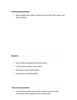 Professional Qualification
 Basic Computers which includes Words, Excel, Power Point, Dreamviewer, Corel
Draw, Photoshop
Education
 Part Time MFM Course(Batch:2012-2015-Passed).
 TY BCom Passed in March 2010.(57.60%)
 HSC Passed in March-2006.(45.50%)
 SSC Passed in April-2004.(64.80%)
Extra Cirricular Activities
 Comprehensive problem solving abilities, excellent verbal and written
communication skills, willingness to learn & Hardworking.
 