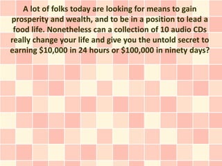 A lot of folks today are looking for means to gain
prosperity and wealth, and to be in a position to lead a
 food life. Nonetheless can a collection of 10 audio CDs
really change your life and give you the untold secret to
earning $10,000 in 24 hours or $100,000 in ninety days?
 