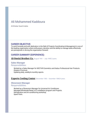 Ali Mohammed Kaddoura
Al-Khobar Saudi Arabia
CAREER OBJECTIVE:CAREER OBJECTIVE:
To work honestly and with dedication in the field of Projects Coordinating & Management in one of
the leading organization where enthusiasm, devotion and the ability to manage tasks effectively
are prerequisite in driving the organization forward.
CAREER SUMMARYCAREER SUMMARY (EXPERIENCE)(EXPERIENCE)::
Al-Oneizi Brother Co. [August 1991 – July 1994] 3 years.
Sales Manager
Responsibilities:
Worked as a Sales Manager for NECTAR Cosmetics and Kadus Professional Hair Products
(Eastern Province).
Updating daily, weekly & monthly reports.
Experts Cooling Center [December 1995 – December 1999] 4 years.
Showroom Manager
Responsibilities:
Worked as a Showroom Manager for Universal Air Conditioner.
Managed Wholesale/Retail, A/C installation program and Projects.
Refrigeration and Air-conditioning workshop.
Spare Parts.
 