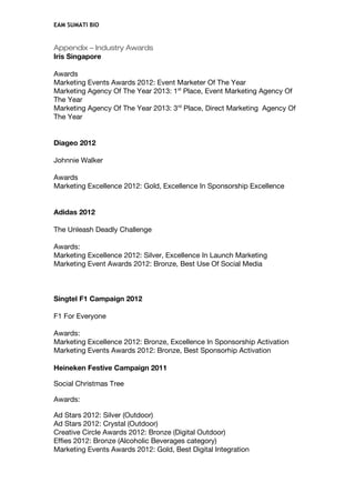 EAM SUMATI BIO
Appendix – Industry Awards
Iris Singapore
Awards
Marketing Events Awards 2012: Event Marketer Of The Year
Marketing Agency Of The Year 2013: 1st
Place, Event Marketing Agency Of
The Year
Marketing Agency Of The Year 2013: 3rd
Place, Direct Marketing Agency Of
The Year
Diageo 2012
Johnnie Walker
Awards
Marketing Excellence 2012: Gold, Excellence In Sponsorship Excellence
Adidas 2012
The Unleash Deadly Challenge
Awards:
Marketing Excellence 2012: Silver, Excellence In Launch Marketing
Marketing Event Awards 2012: Bronze, Best Use Of Social Media
Singtel F1 Campaign 2012
F1 For Everyone
Awards:
Marketing Excellence 2012: Bronze, Excellence In Sponsorship Activation
Marketing Events Awards 2012: Bronze, Best Sponsorhip Activation
Heineken Festive Campaign 2011
Social Christmas Tree
Awards:
Ad Stars 2012: Silver (Outdoor)
Ad Stars 2012: Crystal (Outdoor)
Creative Circle Awards 2012: Bronze (Digital Outdoor)
Effies 2012: Bronze (Alcoholic Beverages category)
Marketing Events Awards 2012: Gold, Best Digital Integration
 