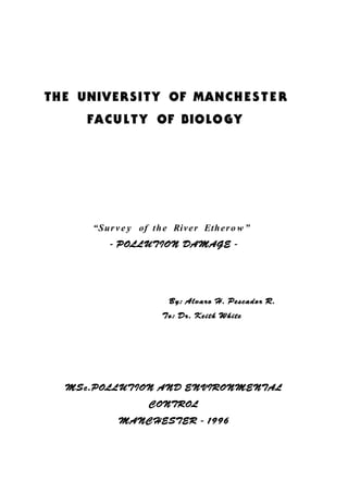 THE UNIVERSITY OF MANCHE S T E R
FACULTY OF BIOLOGY
“Surv e y of the River Ethero w ”
- POLLUTION DAMAGE -
By: Alvaro H. Pescador R.
To: Dr. Keith White
MSc.POLLUTION AND ENVIRONMENTAL
CONTROL
MANCHESTER - 1996
 