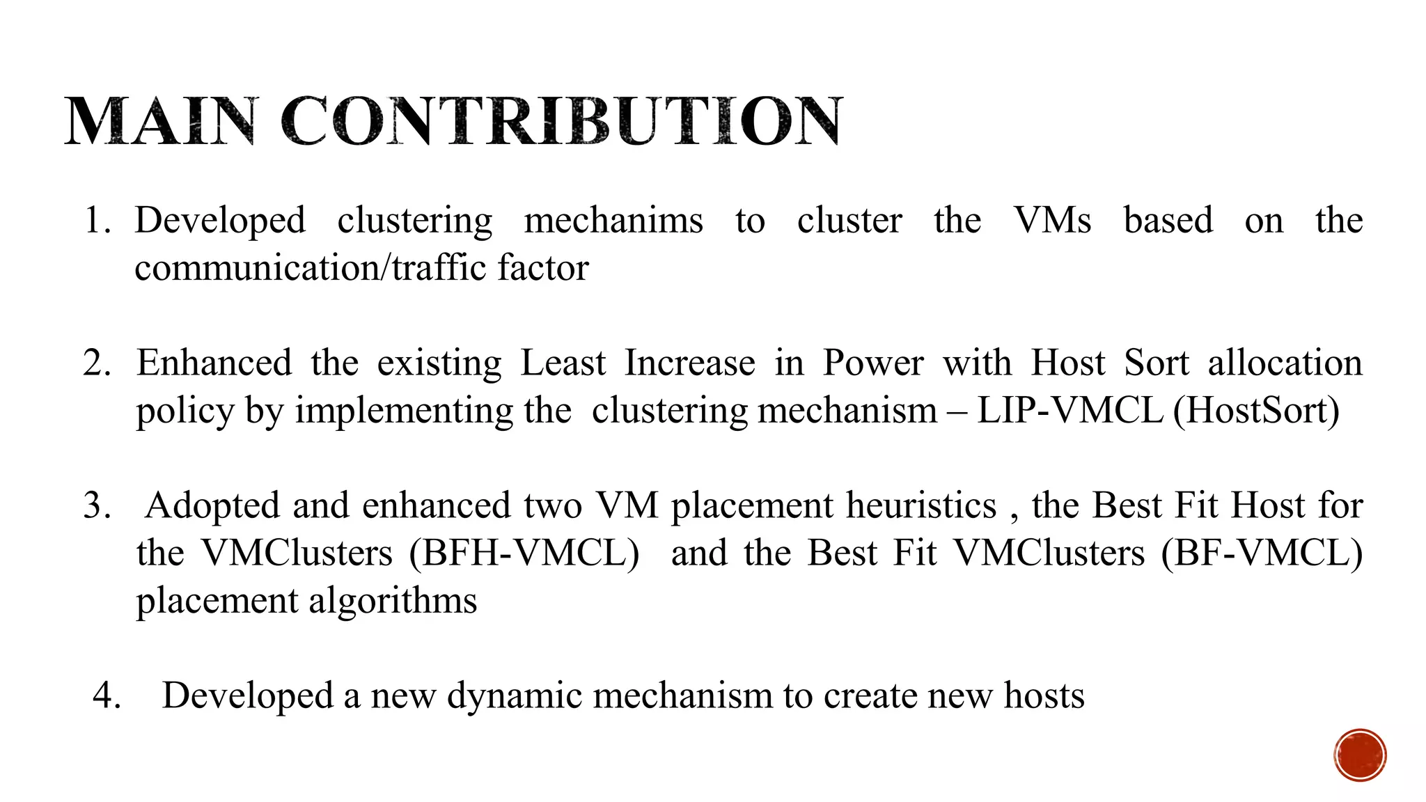 1. Developed clustering mechanims to cluster the VMs based on the
communication/traffic factor
2. Enhanced the existing Least Increase in Power with Host Sort allocation
policy by implementing the clustering mechanism – LIP-VMCL (HostSort)
3. Adopted and enhanced two VM placement heuristics , the Best Fit Host for
the VMClusters (BFH-VMCL) and the Best Fit VMClusters (BF-VMCL)
placement algorithms
4. Developed a new dynamic mechanism to create new hosts
 