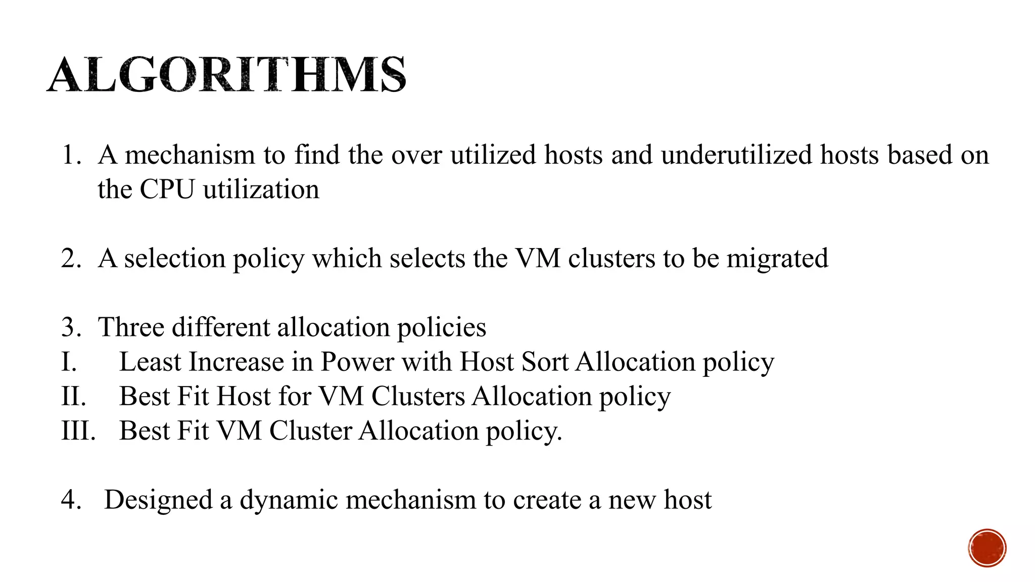 1. A mechanism to find the over utilized hosts and underutilized hosts based on
the CPU utilization
2. A selection policy which selects the VM clusters to be migrated
3. Three different allocation policies
I. Least Increase in Power with Host Sort Allocation policy
II. Best Fit Host for VM Clusters Allocation policy
III. Best Fit VM Cluster Allocation policy.
4. Designed a dynamic mechanism to create a new host
 