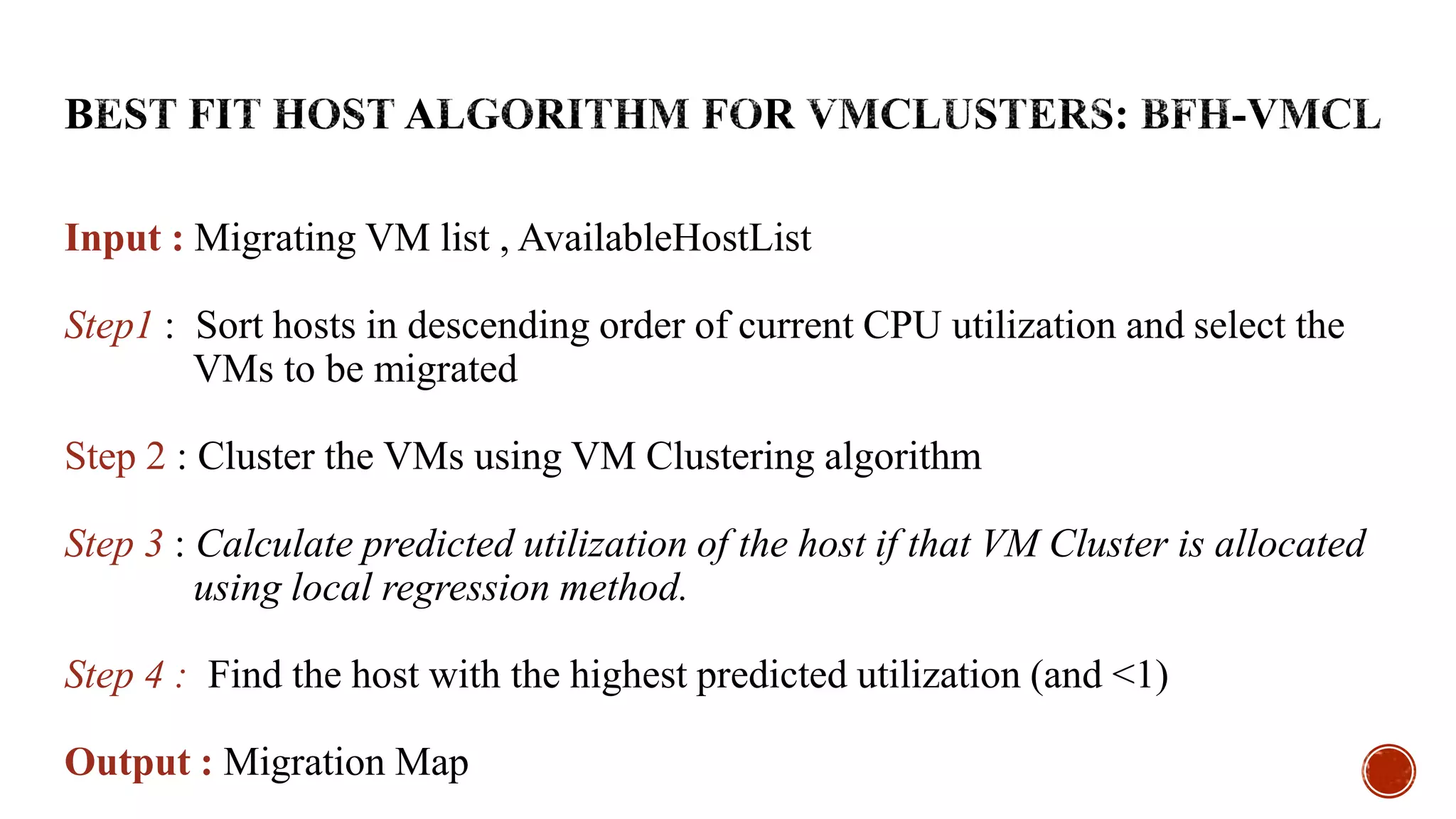 Input : Migrating VM list , AvailableHostList
Step1 : Sort hosts in descending order of current CPU utilization and select the
VMs to be migrated
Step 2 : Cluster the VMs using VM Clustering algorithm
Step 3 : Calculate predicted utilization of the host if that VM Cluster is allocated
using local regression method.
Step 4 : Find the host with the highest predicted utilization (and <1)
Output : Migration Map
 
