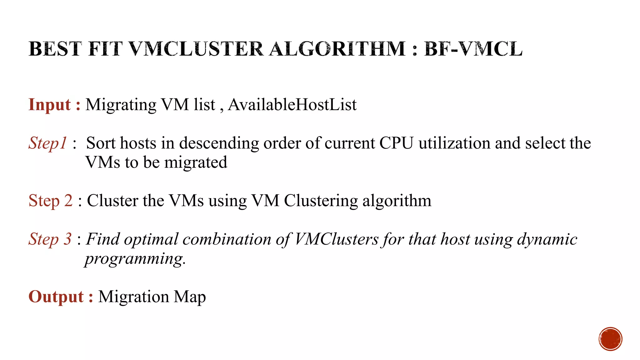 Input : Migrating VM list , AvailableHostList
Step1 : Sort hosts in descending order of current CPU utilization and select the
VMs to be migrated
Step 2 : Cluster the VMs using VM Clustering algorithm
Step 3 : Find optimal combination of VMClusters for that host using dynamic
programming.
Output : Migration Map
 