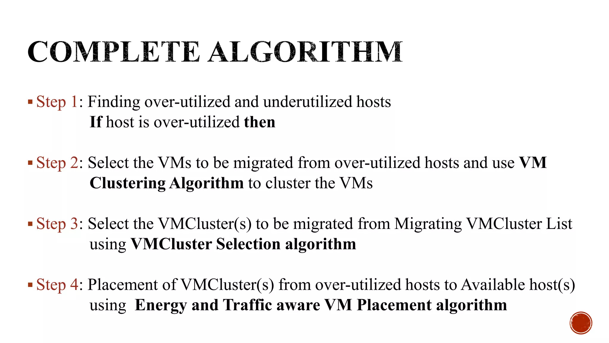  Step 1: Finding over-utilized and underutilized hosts
If host is over-utilized then
 Step 2: Select the VMs to be migrated from over-utilized hosts and use VM
Clustering Algorithm to cluster the VMs
 Step 3: Select the VMCluster(s) to be migrated from Migrating VMCluster List
using VMCluster Selection algorithm
 Step 4: Placement of VMCluster(s) from over-utilized hosts to Available host(s)
using Energy and Traffic aware VM Placement algorithm
 