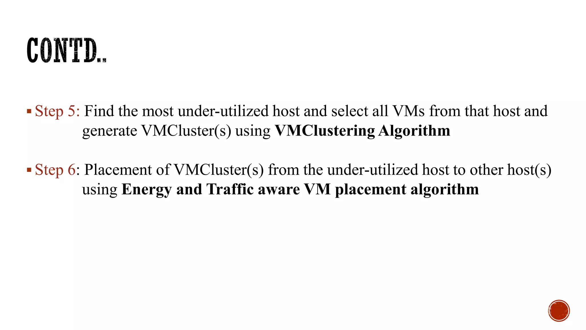  Step 5: Find the most under-utilized host and select all VMs from that host and
generate VMCluster(s) using VMClustering Algorithm
 Step 6: Placement of VMCluster(s) from the under-utilized host to other host(s)
using Energy and Traffic aware VM placement algorithm
 