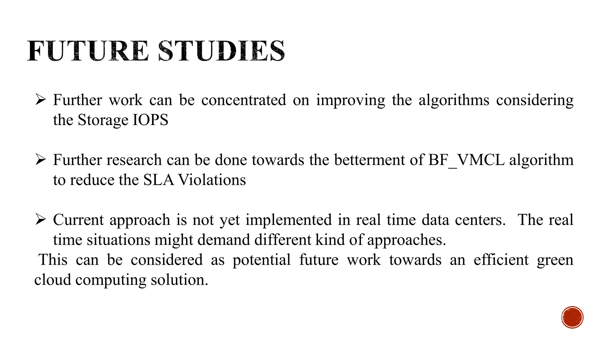  Further work can be concentrated on improving the algorithms considering
the Storage IOPS
 Further research can be done towards the betterment of BF_VMCL algorithm
to reduce the SLA Violations
 Current approach is not yet implemented in real time data centers. The real
time situations might demand different kind of approaches.
This can be considered as potential future work towards an efficient green
cloud computing solution.
 