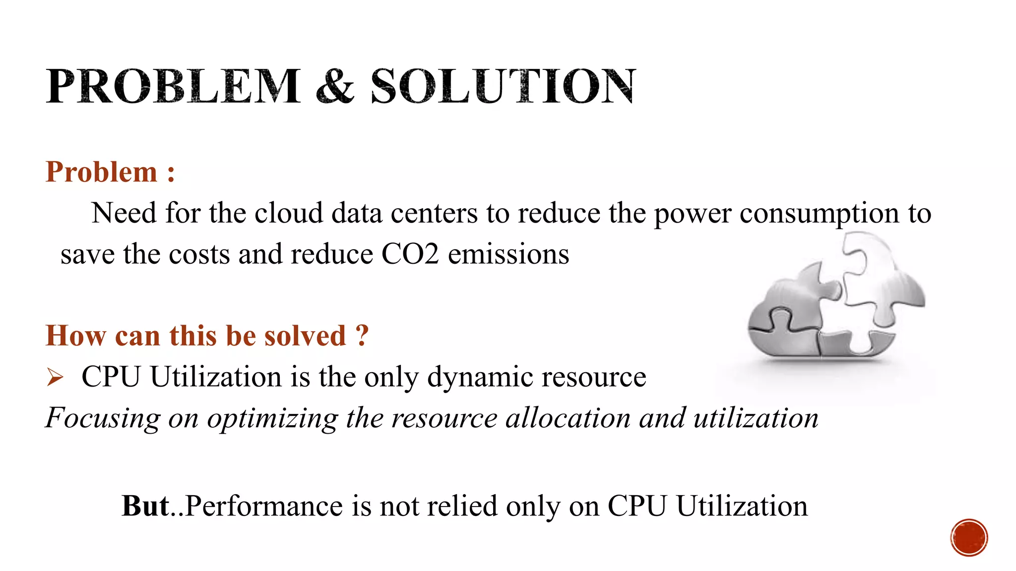 Problem :
Need for the cloud data centers to reduce the power consumption to
save the costs and reduce CO2 emissions
How can this be solved ?
 CPU Utilization is the only dynamic resource
Focusing on optimizing the resource allocation and utilization
But..Performance is not relied only on CPU Utilization
 